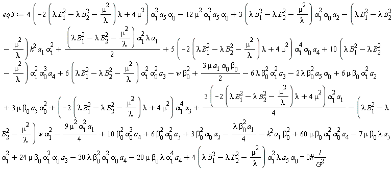 eq3 := -6*lambda*beta[0]^2*alpha[1]^2*a[3]-2*lambda*beta[0]^2*a[5]*alpha[0]+6*mu*beta[0]*alpha[1]^2*a[2]+3*mu*beta[0]*a[5]*alpha[0]^2+(10*(lambda*B[1]^2-lambda*B[2]^2-mu^2/lambda))*alpha[1]^2*alpha[0]^3*a[4]+(6*(lambda*B[1]^2-lambda*B[2]^2-mu^2/lambda))*alpha[1]^2*alpha[0]^2*a[3]+(4*(-(2*(lambda*B[1]^2-lambda*B[2]^2-mu^2/lambda))*lambda+4*mu^2))*alpha[1]^2*a[5]*alpha[0]-12*mu^2*alpha[1]^2*a[5]*alpha[0]+(3*(lambda*B[1]^2-lambda*B[2]^2-mu^2/lambda))*alpha[1]^2*alpha[0]*a[2]-(lambda*B[1]^2-lambda*B[2]^2-mu^2/lambda)*k^2*a[1]*alpha[1]^2+(1/2)*(lambda*B[1]^2-lambda*B[2]^2-mu^2/lambda)*alpha[1]^2*lambda*a[1]+(5*(-(2*(lambda*B[1]^2-lambda*B[2]^2-mu^2/lambda))*lambda+4*mu^2))*alpha[1]^4*alpha[0]*a[4]+(4*(lambda*B[1]^2-lambda*B[2]^2-mu^2/lambda))*alpha[1]^2*lambda*a[5]*alpha[0]-k^2*a[1]*beta[0]^2+10*beta[0]^2*alpha[0]^3*a[4]+6*beta[0]^2*alpha[0]^2*a[3]+3*beta[0]^2*alpha[0]*a[2]-(lambda*B[1]^2-lambda*B[2]^2-mu^2/lambda)*w*alpha[1]^2-(1/4)*lambda*beta[0]^2*a[1]-9*mu^2*alpha[1]^2*a[1]*(1/4)+3*mu*a[1]*alpha[0]*beta[0]*(1/2)+(1/4)*(3*(-(2*(lambda*B[1]^2-lambda*B[2]^2-mu^2/lambda))*lambda+4*mu^2))*alpha[1]^2*a[1]+(-(2*(lambda*B[1]^2-lambda*B[2]^2-mu^2/lambda))*lambda+4*mu^2)*alpha[1]^4*a[3]-w*beta[0]^2-30*lambda*beta[0]^2*alpha[1]^2*alpha[0]*a[4]-20*mu*beta[0]*lambda*alpha[1]^4*a[4]-7*mu*beta[0]*lambda*a[5]*alpha[1]^2+24*mu*beta[0]*alpha[1]^2*alpha[0]*a[3]+60*mu*beta[0]*alpha[1]^2*alpha[0]^2*a[4] = 0