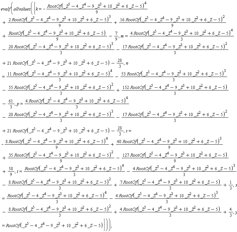 evalf(allvalues({k = -(1/9)*RootOf(_Z^5-4*_Z^4-9*_Z^3+10*_Z^2+6*_Z-5)^4+2*RootOf(_Z^5-4*_Z^4-9*_Z^3+10*_Z^2+6*_Z-5)^3*(1/9)+16*RootOf(_Z^5-4*_Z^4-9*_Z^3+10*_Z^2+6*_Z-5)^2*(1/9)+(1/9)*RootOf(_Z^5-4*_Z^4-9*_Z^3+10*_Z^2+6*_Z-5)-7/9, m = 4*RootOf(_Z^5-4*_Z^4-9*_Z^3+10*_Z^2+6*_Z-5)^4*(1/3)-20*RootOf(_Z^5-4*_Z^4-9*_Z^3+10*_Z^2+6*_Z-5)^3*(1/3)-17*RootOf(_Z^5-4*_Z^4-9*_Z^3+10*_Z^2+6*_Z-5)^2*(1/3)+21*RootOf(_Z^5-4*_Z^4-9*_Z^3+10*_Z^2+6*_Z-5)-28/3, n = 11*RootOf(_Z^5-4*_Z^4-9*_Z^3+10*_Z^2+6*_Z-5)^4*(1/3)-53*RootOf(_Z^5-4*_Z^4-9*_Z^3+10*_Z^2+6*_Z-5)^3*(1/3)-55*RootOf(_Z^5-4*_Z^4-9*_Z^3+10*_Z^2+6*_Z-5)^2*(1/3)+152*RootOf(_Z^5-4*_Z^4-9*_Z^3+10*_Z^2+6*_Z-5)*(1/3)-61/3, p = 4*RootOf(_Z^5-4*_Z^4-9*_Z^3+10*_Z^2+6*_Z-5)^4*(1/3)-20*RootOf(_Z^5-4*_Z^4-9*_Z^3+10*_Z^2+6*_Z-5)^3*(1/3)-17*RootOf(_Z^5-4*_Z^4-9*_Z^3+10*_Z^2+6*_Z-5)^2*(1/3)+21*RootOf(_Z^5-4*_Z^4-9*_Z^3+10*_Z^2+6*_Z-5)-28/3, s = -8*RootOf(_Z^5-4*_Z^4-9*_Z^3+10*_Z^2+6*_Z-5)^4*(1/9)+40*RootOf(_Z^5-4*_Z^4-9*_Z^3+10*_Z^2+6*_Z-5)^3*(1/9)+35*RootOf(_Z^5-4*_Z^4-9*_Z^3+10*_Z^2+6*_Z-5)^2*(1/9)-127*RootOf(_Z^5-4*_Z^4-9*_Z^3+10*_Z^2+6*_Z-5)*(1/9)+58/9, t = (1/3)*RootOf(_Z^5-4*_Z^4-9*_Z^3+10*_Z^2+6*_Z-5)^4-4*RootOf(_Z^5-4*_Z^4-9*_Z^3+10*_Z^2+6*_Z-5)^3*(1/3)-8*RootOf(_Z^5-4*_Z^4-9*_Z^3+10*_Z^2+6*_Z-5)^2*(1/3)+7*RootOf(_Z^5-4*_Z^4-9*_Z^3+10*_Z^2+6*_Z-5)*(1/3)+1/3, x = (1/3)*RootOf(_Z^5-4*_Z^4-9*_Z^3+10*_Z^2+6*_Z-5)^4-4*RootOf(_Z^5-4*_Z^4-9*_Z^3+10*_Z^2+6*_Z-5)^3*(1/3)-8*RootOf(_Z^5-4*_Z^4-9*_Z^3+10*_Z^2+6*_Z-5)^2*(1/3)+4*RootOf(_Z^5-4*_Z^4-9*_Z^3+10*_Z^2+6*_Z-5)*(1/3)+4/3, y = RootOf(_Z^5-4*_Z^4-9*_Z^3+10*_Z^2+6*_Z-5)}))