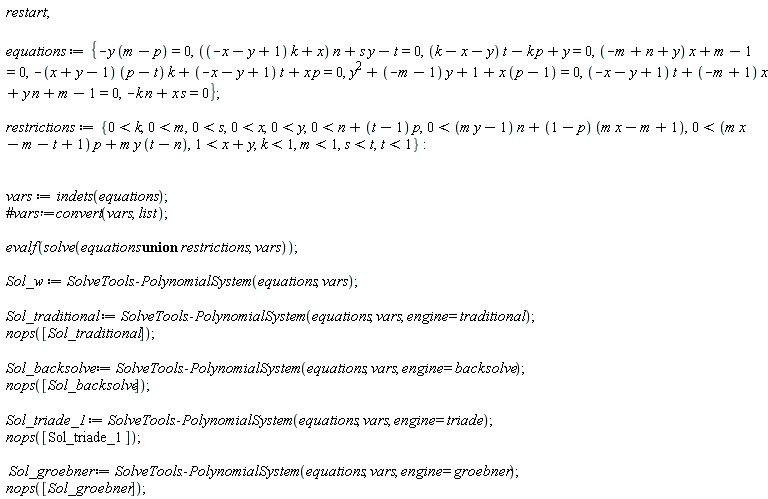 restart; equations := {-y*(m-p) = 0, ((-x-y+1)*k+x)*n+s*y-t = 0, (k-x-y)*t-k*p+y = 0, (-m+n+y)*x+m-1 = 0, -(x+y-1)*(p-t)*k+(-x-y+1)*t+x*p = 0, y^2+(-m-1)*y+1+x*(p-1) = 0, (-x-y+1)*t+(-m+1)*x+y*n+m-1 = 0, -k*n+s*x = 0}; restrictions := {0 < k, 0 < m, 0 < s, 0 < x, 0 < y, 0 < n+(t-1)*p, 0 < (m*y-1)*n+(1-p)*(m*x-m+1), 0 < (m*x-m-t+1)*p+m*y*(t-n), 1 < x+y, k < 1, m < 1, s < t, t < 1}; vars := indets(equations); evalf(solve(`union`(equations, restrictions), vars)); Sol_w := SolveTools:-PolynomialSystem(equations, vars); Sol_traditional := SolveTools:-PolynomialSystem(equations, vars, engine = traditional); nops([Sol_traditional]); Sol_backsolve := SolveTools:-PolynomialSystem(equations, vars, engine = backsolve); nops([Sol_backsolve]); Sol_triade_1 := SolveTools:-PolynomialSystem(equations, vars, engine = triade); nops([Sol_triade_1]); Sol_groebner := SolveTools:-PolynomialSystem(equations, vars, engine = groebner); nops([Sol_groebner])