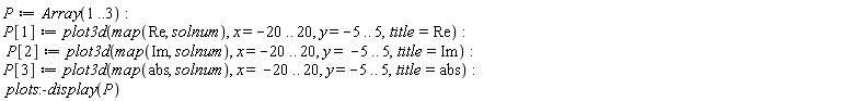 P := Array(1 .. 3); P[1] := plot3d(map(Re, solnum), x = -20 .. 20, y = -5 .. 5, title = Re); P[2] := plot3d(map(Im, solnum), x = -20 .. 20, y = -5 .. 5, title = Im); P[3] := plot3d(map(abs, solnum), x = -20 .. 20, y = -5 .. 5, title = abs); plots:-display(P)