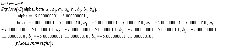last := 'last'; Explore(G(alpha, beta, a__1, a__2, a__3, a__4, b__1, b__2, b__3, b__4), alpha = -5.000000001 .. 5.000000001, beta = -5.000000001 .. 5.00000010, a__1 = -5.000000001 .. 5.00000010, a__2 = -5.000000001 .. 5.00000010, a__3 = -5.000000001 .. 5.00000010, a__4 = -5.000000001 .. 5.00000010, b__1 = -5.000000001 .. 5.00000010, b__2 = -5.000000001 .. 5.00000010, b__3 = -5.000000001 .. 5.00000010, b__4 = -5.000000001 .. 5.00000010, placement = right)