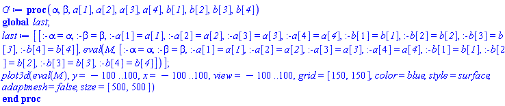 proc (alpha, beta, a__1, a__2, a__3, a__4, b__1, b__2, b__3, b__4) global last; last := [[:-alpha = alpha, :-beta = beta, :-a[1] = a__1, :-a[2] = a__2, :-a[3] = a__3, :-a[4] = a__4, :-b[1] = b__1, :-b[2] = b__2, :-b[3] = b__3, :-b[4] = b__4], eval(M, [:-alpha = alpha, :-beta = beta, :-a[1] = a__1, :-a[2] = a__2, :-a[3] = a__3, :-a[4] = a__4, :-b[1] = b__1, :-b[2] = b__2, :-b[3] = b__3, :-b[4] = b__4])]; plot3d(eval(M), y = -100 .. 100, x = -100 .. 100, view = -100 .. 100, grid = [150, 150], color = blue, style = surface, adaptmesh = false, size = [500, 500]) end proc