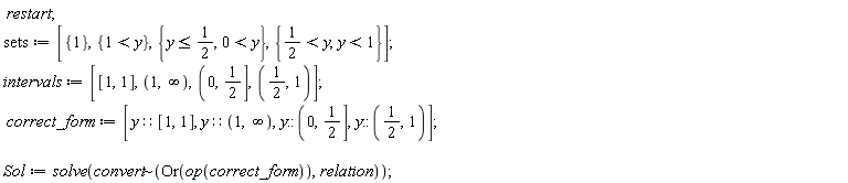 restart; sets := [{1}, {1 < y}, {y <= 1/2, 0 < y}, {1/2 < y, y < 1}]; intervals := [[1, 1], RealRange(Open(1), Open(infinity)), RealRange(Open(0), 1/2), RealRange(Open(1/2), Open(1))]; correct_form := [y::[1, 1], y::(RealRange(Open(1), Open(infinity))), y::(RealRange(Open(0), 1/2)), y::(RealRange(Open(1/2), Open(1)))]; Sol := solve(`~`[convert](Or(op(correct_form)), relation))