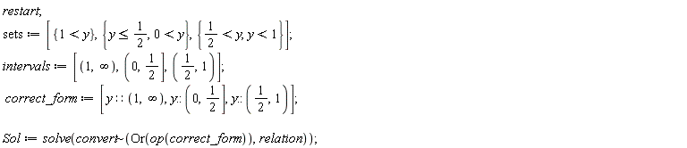 restart; sets := [{1 < y}, {y <= 1/2, 0 < y}, {1/2 < y, y < 1}]; intervals := [RealRange(Open(1), Open(infinity)), RealRange(Open(0), 1/2), RealRange(Open(1/2), Open(1))]; correct_form := [y::(RealRange(Open(1), Open(infinity))), y::(RealRange(Open(0), 1/2)), y::(RealRange(Open(1/2), Open(1)))]; Sol := solve(`~`[convert](Or(op(correct_form)), relation))