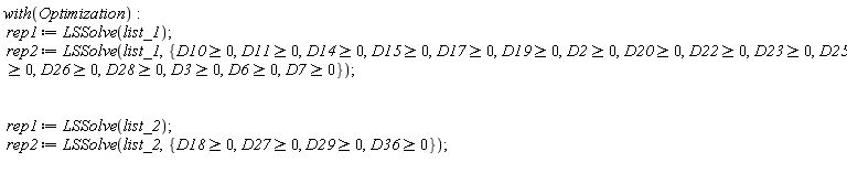 with(Optimization); rep1 := LSSolve(list_1); rep2 := LSSolve(list_1, {D10 >= 0, D11 >= 0, D14 >= 0, D15 >= 0, D17 >= 0, D19 >= 0, D2 >= 0, D20 >= 0, D22 >= 0, D23 >= 0, D25 >= 0, D26 >= 0, D28 >= 0, D3 >= 0, D6 >= 0, D7 >= 0}); rep1 := LSSolve(list_2); rep2 := LSSolve(list_2, {D18 >= 0, D27 >= 0, D29 >= 0, D36 >= 0})