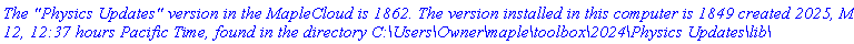 `The "Physics Updates" version in the MapleCloud is 1862. The version installed in this computer is 1849 created 2025, March 12, 12:37 hours Pacific Time, found in the directory C:\Users\Owner\maple\toolbox\2024\Physics Updates\lib\`