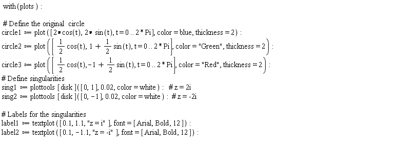 with(plots); circle1 := plot([2*cos(t), 2*sin(t), t = 0 .. 2*Pi], color = blue, thickness = 2); circle2 := plot([(1/2)*cos(t), 1+(1/2)*sin(t), t = 0 .. 2*Pi], color = "Green", thickness = 2); circle3 := plot([(1/2)*cos(t), -1+(1/2)*sin(t), t = 0 .. 2*Pi], color = "Red", thickness = 2); sing1 := plottools[disk]([0, 1], 0.2e-1, color = white); sing2 := plottools[disk]([0, -1], 0.2e-1, color = white); label1 := textplot([.1, 1.1, "z = i"], font = [Arial, Bold, 12]); label2 := textplot([.1, -1.1, "z = -i"], font = [Arial, Bold, 12])
