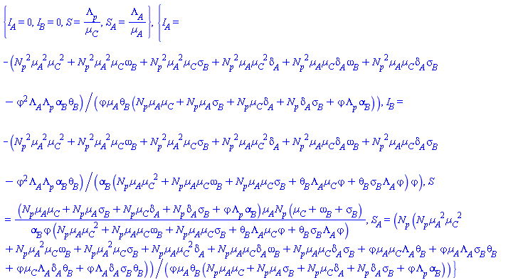 {I__A = 0, I__B = 0, S = Lambda__p/Âµ__C, S__A = Lambda__A/Âµ__A}, {I__A = -(N__p^2*Âµ__A^2*Âµ__C^2+N__p^2*Âµ__A^2*Âµ__C*omega__B+N__p^2*Âµ__A^2*Âµ__C*sigma__B+N__p^2*Âµ__A*Âµ__C^2*delta__A+N__p^2*Âµ__A*Âµ__C*delta__A*omega__B+N__p^2*Âµ__A*Âµ__C*delta__A*sigma__B-varphi^2*Lambda__A*Lambda__p*alpha__B*theta__B)/(varphi*Âµ__A*theta__B*(N__p*Âµ__A*Âµ__C+N__p*Âµ__A*sigma__B+N__p*Âµ__C*delta__A+N__p*delta__A*sigma__B+varphi*Lambda__p*alpha__B)), I__B = -(N__p^2*Âµ__A^2*Âµ__C^2+N__p^2*Âµ__A^2*Âµ__C*omega__B+N__p^2*Âµ__A^2*Âµ__C*sigma__B+N__p^2*Âµ__A*Âµ__C^2*delta__A+N__p^2*Âµ__A*Âµ__C*delta__A*omega__B+N__p^2*Âµ__A*Âµ__C*delta__A*sigma__B-varphi^2*Lambda__A*Lambda__p*alpha__B*theta__B)/(alpha__B*(N__p*Âµ__A*Âµ__C^2+N__p*Âµ__A*Âµ__C*omega__B+N__p*Âµ__A*Âµ__C*sigma__B+varphi*Âµ__C*Lambda__A*theta__B+varphi*Lambda__A*sigma__B*theta__B)*varphi), S = (N__p*Âµ__A*Âµ__C+N__p*Âµ__A*sigma__B+N__p*Âµ__C*delta__A+N__p*delta__A*sigma__B+varphi*Lambda__p*alpha__B)*Âµ__A*N__p*(Âµ__C+omega__B+sigma__B)/(alpha__B*varphi*(N__p*Âµ__A*Âµ__C^2+N__p*Âµ__A*Âµ__C*omega__B+N__p*Âµ__A*Âµ__C*sigma__B+varphi*Âµ__C*Lambda__A*theta__B+varphi*Lambda__A*sigma__B*theta__B)), S__A = N__p*(N__p*Âµ__A^2*Âµ__C^2+N__p*Âµ__A^2*Âµ__C*omega__B+N__p*Âµ__A^2*Âµ__C*sigma__B+N__p*Âµ__A*Âµ__C^2*delta__A+N__p*Âµ__A*Âµ__C*delta__A*omega__B+N__p*Âµ__A*Âµ__C*delta__A*sigma__B+varphi*Âµ__A*Âµ__C*Lambda__A*theta__B+varphi*Âµ__A*Lambda__A*sigma__B*theta__B+varphi*Âµ__C*Lambda__A*delta__A*theta__B+varphi*Lambda__A*delta__A*sigma__B*theta__B)/(varphi*Âµ__A*theta__B*(N__p*Âµ__A*Âµ__C+N__p*Âµ__A*sigma__B+N__p*Âµ__C*delta__A+N__p*delta__A*sigma__B+varphi*Lambda__p*alpha__B))}