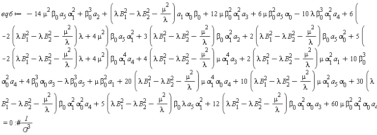 eq6 := -14*mu^2*beta[0]*a[5]*alpha[1]^2+beta[0]^3*a[2]+(lambda*B[1]^2-lambda*B[2]^2-mu^2/lambda)*a[1]*alpha[0]*beta[0]+12*mu*beta[0]^2*alpha[1]^2*a[3]+6*mu*beta[0]^2*a[5]*alpha[0]-10*lambda*beta[0]^3*alpha[1]^2*a[4]+(6*(-(2*(lambda*B[1]^2-lambda*B[2]^2-mu^2/lambda))*lambda+4*mu^2))*beta[0]*a[5]*alpha[1]^2+(3*(lambda*B[1]^2-lambda*B[2]^2-mu^2/lambda))*beta[0]*alpha[1]^2*a[2]+(2*(lambda*B[1]^2-lambda*B[2]^2-mu^2/lambda))*beta[0]*a[5]*alpha[0]^2+(5*(-(2*(lambda*B[1]^2-lambda*B[2]^2-mu^2/lambda))*lambda+4*mu^2))*beta[0]*alpha[1]^4*a[4]+(4*(lambda*B[1]^2-lambda*B[2]^2-mu^2/lambda))*mu*alpha[1]^4*a[3]+(2*(lambda*B[1]^2-lambda*B[2]^2-mu^2/lambda))*mu*alpha[1]^2*a[1]+10*beta[0]^3*alpha[0]^2*a[4]+4*beta[0]^3*alpha[0]*a[3]-lambda*beta[0]^3*a[5]+mu*beta[0]^2*a[1]+(20*(lambda*B[1]^2-lambda*B[2]^2-mu^2/lambda))*mu*alpha[1]^4*alpha[0]*a[4]+(10*(lambda*B[1]^2-lambda*B[2]^2-mu^2/lambda))*mu*alpha[1]^2*a[5]*alpha[0]+(30*(lambda*B[1]^2-lambda*B[2]^2-mu^2/lambda))*beta[0]*alpha[1]^2*alpha[0]^2*a[4]+(5*(lambda*B[1]^2-lambda*B[2]^2-mu^2/lambda))*beta[0]*lambda*a[5]*alpha[1]^2+(12*(lambda*B[1]^2-lambda*B[2]^2-mu^2/lambda))*beta[0]*alpha[1]^2*alpha[0]*a[3]+60*mu*beta[0]^2*alpha[1]^2*alpha[0]*a[4] = 0