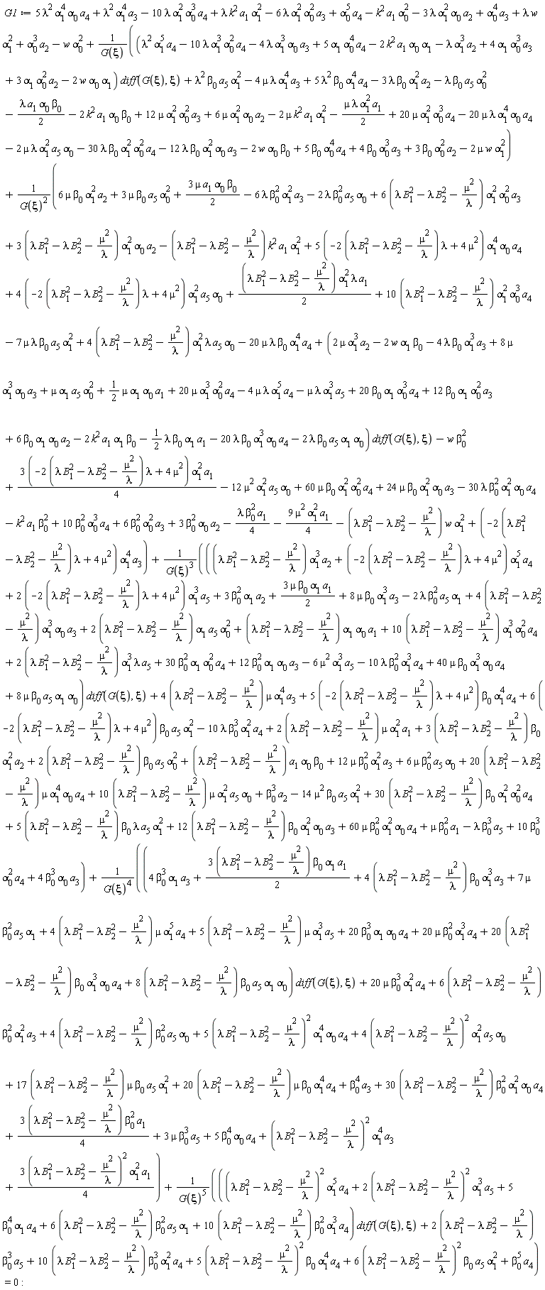 G1 := 5*lambda^2*alpha[1]^4*alpha[0]*a[4]+lambda^2*alpha[1]^4*a[3]-10*lambda*alpha[1]^2*alpha[0]^3*a[4]+lambda*k^2*a[1]*alpha[1]^2-6*lambda*alpha[1]^2*alpha[0]^2*a[3]+alpha[0]^5*a[4]-k^2*a[1]*alpha[0]^2-3*lambda*alpha[1]^2*alpha[0]*a[2]+alpha[0]^4*a[3]+lambda*w*alpha[1]^2+alpha[0]^3*a[2]-w*alpha[0]^2+((lambda^2*a[4]*alpha[1]^5-10*lambda*a[4]*alpha[0]^2*alpha[1]^3-4*lambda*a[3]*alpha[0]*alpha[1]^3+5*a[4]*alpha[0]^4*alpha[1]-2*k^2*a[1]*alpha[0]*alpha[1]-lambda*a[2]*alpha[1]^3+4*a[3]*alpha[0]^3*alpha[1]+3*a[2]*alpha[0]^2*alpha[1]-2*w*alpha[0]*alpha[1])*(diff(G(xi), xi))+lambda^2*beta[0]*a[5]*alpha[1]^2-4*mu*lambda*alpha[1]^4*a[3]+5*lambda^2*beta[0]*alpha[1]^4*a[4]-3*lambda*beta[0]*alpha[1]^2*a[2]-lambda*beta[0]*a[5]*alpha[0]^2-(1/2)*lambda*a[1]*alpha[0]*beta[0]-2*k^2*a[1]*alpha[0]*beta[0]+12*mu*alpha[1]^2*alpha[0]^2*a[3]+6*mu*alpha[1]^2*alpha[0]*a[2]-2*mu*k^2*a[1]*alpha[1]^2-(1/2)*mu*lambda*alpha[1]^2*a[1]+20*mu*alpha[1]^2*alpha[0]^3*a[4]-20*mu*lambda*alpha[1]^4*alpha[0]*a[4]-2*mu*lambda*alpha[1]^2*a[5]*alpha[0]-30*lambda*beta[0]*alpha[1]^2*alpha[0]^2*a[4]-12*lambda*beta[0]*alpha[1]^2*alpha[0]*a[3]-2*w*alpha[0]*beta[0]+5*beta[0]*alpha[0]^4*a[4]+4*beta[0]*alpha[0]^3*a[3]+3*beta[0]*alpha[0]^2*a[2]-2*mu*w*alpha[1]^2)/G(xi)+((1/4)*(3*(-(2*(lambda*B[1]^2-lambda*B[2]^2-mu^2/lambda))*lambda+4*mu^2))*alpha[1]^2*a[1]+6*mu*beta[0]*alpha[1]^2*a[2]+3*mu*beta[0]*a[5]*alpha[0]^2-6*lambda*beta[0]^2*alpha[1]^2*a[3]-2*lambda*beta[0]^2*a[5]*alpha[0]+(6*(lambda*B[1]^2-lambda*B[2]^2-mu^2/lambda))*alpha[1]^2*alpha[0]^2*a[3]+(3*(lambda*B[1]^2-lambda*B[2]^2-mu^2/lambda))*alpha[1]^2*alpha[0]*a[2]-12*mu^2*alpha[1]^2*a[5]*alpha[0]+3*mu*a[1]*alpha[0]*beta[0]*(1/2)+10*beta[0]^2*alpha[0]^3*a[4]+6*beta[0]^2*alpha[0]^2*a[3]+3*beta[0]^2*alpha[0]*a[2]-k^2*a[1]*beta[0]^2+(10*(lambda*B[1]^2-lambda*B[2]^2-mu^2/lambda))*alpha[1]^2*alpha[0]^3*a[4]-(lambda*B[1]^2-lambda*B[2]^2-mu^2/lambda)*k^2*a[1]*alpha[1]^2+(5*(-(2*(lambda*B[1]^2-lambda*B[2]^2-mu^2/lambda))*lambda+4*mu^2))*alpha[1]^4*alpha[0]*a[4]+(4*(-(2*(lambda*B[1]^2-lambda*B[2]^2-mu^2/lambda))*lambda+4*mu^2))*alpha[1]^2*a[5]*alpha[0]+(1/2)*(lambda*B[1]^2-lambda*B[2]^2-mu^2/lambda)*alpha[1]^2*lambda*a[1]-9*mu^2*alpha[1]^2*a[1]*(1/4)-(lambda*B[1]^2-lambda*B[2]^2-mu^2/lambda)*w*alpha[1]^2+(-(2*(lambda*B[1]^2-lambda*B[2]^2-mu^2/lambda))*lambda+4*mu^2)*alpha[1]^4*a[3]-(1/4)*lambda*beta[0]^2*a[1]-30*lambda*beta[0]^2*alpha[1]^2*alpha[0]*a[4]+24*mu*beta[0]*alpha[1]^2*alpha[0]*a[3]+60*mu*beta[0]*alpha[1]^2*alpha[0]^2*a[4]+(4*(lambda*B[1]^2-lambda*B[2]^2-mu^2/lambda))*alpha[1]^2*lambda*a[5]*alpha[0]-20*mu*lambda*beta[0]*alpha[1]^4*a[4]-7*mu*lambda*beta[0]*a[5]*alpha[1]^2+(2*mu*alpha[1]^3*a[2]-2*w*alpha[1]*beta[0]-4*lambda*beta[0]*alpha[1]^3*a[3]+8*mu*alpha[1]^3*alpha[0]*a[3]+mu*alpha[1]*a[5]*alpha[0]^2+(1/2)*mu*alpha[1]*alpha[0]*a[1]+20*mu*alpha[1]^3*alpha[0]^2*a[4]-4*mu*lambda*alpha[1]^5*a[4]-mu*lambda*alpha[1]^3*a[5]+20*beta[0]*alpha[1]*alpha[0]^3*a[4]+12*beta[0]*alpha[1]*alpha[0]^2*a[3]+6*beta[0]*alpha[1]*alpha[0]*a[2]-2*k^2*a[1]*alpha[1]*beta[0]-(1/2)*lambda*beta[0]*alpha[1]*a[1]-20*lambda*beta[0]*alpha[1]^3*alpha[0]*a[4]-2*lambda*beta[0]*a[5]*alpha[1]*alpha[0])*(diff(G(xi), xi))-w*beta[0]^2)/G(xi)^2+(((lambda*B[1]^2-lambda*B[2]^2-mu^2/lambda)*alpha[1]^3*a[2]+(-(2*(lambda*B[1]^2-lambda*B[2]^2-mu^2/lambda))*lambda+4*mu^2)*alpha[1]^5*a[4]+(2*(-(2*(lambda*B[1]^2-lambda*B[2]^2-mu^2/lambda))*lambda+4*mu^2))*alpha[1]^3*a[5]+3*beta[0]^2*alpha[1]*a[2]+3*mu*beta[0]*alpha[1]*a[1]*(1/2)+8*mu*beta[0]*alpha[1]^3*a[3]-2*lambda*beta[0]^2*a[5]*alpha[1]+(4*(lambda*B[1]^2-lambda*B[2]^2-mu^2/lambda))*alpha[1]^3*alpha[0]*a[3]+(2*(lambda*B[1]^2-lambda*B[2]^2-mu^2/lambda))*alpha[1]*a[5]*alpha[0]^2+(lambda*B[1]^2-lambda*B[2]^2-mu^2/lambda)*alpha[1]*alpha[0]*a[1]+(10*(lambda*B[1]^2-lambda*B[2]^2-mu^2/lambda))*alpha[1]^3*alpha[0]^2*a[4]+(2*(lambda*B[1]^2-lambda*B[2]^2-mu^2/lambda))*alpha[1]^3*lambda*a[5]+30*beta[0]^2*alpha[1]*alpha[0]^2*a[4]+12*beta[0]^2*alpha[1]*alpha[0]*a[3]-6*mu^2*alpha[1]^3*a[5]-10*lambda*beta[0]^2*alpha[1]^3*a[4]+40*mu*beta[0]*alpha[1]^3*alpha[0]*a[4]+8*mu*beta[0]*a[5]*alpha[1]*alpha[0])*(diff(G(xi), xi))+(4*(lambda*B[1]^2-lambda*B[2]^2-mu^2/lambda))*mu*alpha[1]^4*a[3]+(5*(-(2*(lambda*B[1]^2-lambda*B[2]^2-mu^2/lambda))*lambda+4*mu^2))*beta[0]*alpha[1]^4*a[4]+(6*(-(2*(lambda*B[1]^2-lambda*B[2]^2-mu^2/lambda))*lambda+4*mu^2))*beta[0]*a[5]*alpha[1]^2-10*lambda*beta[0]^3*alpha[1]^2*a[4]+(2*(lambda*B[1]^2-lambda*B[2]^2-mu^2/lambda))*mu*alpha[1]^2*a[1]+(3*(lambda*B[1]^2-lambda*B[2]^2-mu^2/lambda))*beta[0]*alpha[1]^2*a[2]+(2*(lambda*B[1]^2-lambda*B[2]^2-mu^2/lambda))*beta[0]*a[5]*alpha[0]^2+(lambda*B[1]^2-lambda*B[2]^2-mu^2/lambda)*a[1]*alpha[0]*beta[0]+12*mu*beta[0]^2*alpha[1]^2*a[3]+6*mu*beta[0]^2*a[5]*alpha[0]+(20*(lambda*B[1]^2-lambda*B[2]^2-mu^2/lambda))*mu*alpha[1]^4*alpha[0]*a[4]+(10*(lambda*B[1]^2-lambda*B[2]^2-mu^2/lambda))*mu*alpha[1]^2*a[5]*alpha[0]+beta[0]^3*a[2]-14*mu^2*beta[0]*a[5]*alpha[1]^2+(30*(lambda*B[1]^2-lambda*B[2]^2-mu^2/lambda))*beta[0]*alpha[1]^2*alpha[0]^2*a[4]+(5*(lambda*B[1]^2-lambda*B[2]^2-mu^2/lambda))*beta[0]*lambda*a[5]*alpha[1]^2+(12*(lambda*B[1]^2-lambda*B[2]^2-mu^2/lambda))*beta[0]*alpha[1]^2*alpha[0]*a[3]+60*mu*beta[0]^2*alpha[1]^2*alpha[0]*a[4]+mu*beta[0]^2*a[1]-lambda*beta[0]^3*a[5]+10*beta[0]^3*alpha[0]^2*a[4]+4*beta[0]^3*alpha[0]*a[3])/G(xi)^3+((4*beta[0]^3*alpha[1]*a[3]+(1/2)*(3*(lambda*B[1]^2-lambda*B[2]^2-mu^2/lambda))*beta[0]*alpha[1]*a[1]+(4*(lambda*B[1]^2-lambda*B[2]^2-mu^2/lambda))*beta[0]*alpha[1]^3*a[3]+7*mu*beta[0]^2*a[5]*alpha[1]+(4*(lambda*B[1]^2-lambda*B[2]^2-mu^2/lambda))*mu*alpha[1]^5*a[4]+(5*(lambda*B[1]^2-lambda*B[2]^2-mu^2/lambda))*mu*alpha[1]^3*a[5]+20*beta[0]^3*alpha[1]*alpha[0]*a[4]+20*mu*beta[0]^2*alpha[1]^3*a[4]+(20*(lambda*B[1]^2-lambda*B[2]^2-mu^2/lambda))*beta[0]*alpha[1]^3*alpha[0]*a[4]+(8*(lambda*B[1]^2-lambda*B[2]^2-mu^2/lambda))*beta[0]*a[5]*alpha[1]*alpha[0])*(diff(G(xi), xi))+20*mu*beta[0]^3*alpha[1]^2*a[4]+(6*(lambda*B[1]^2-lambda*B[2]^2-mu^2/lambda))*beta[0]^2*alpha[1]^2*a[3]+(4*(lambda*B[1]^2-lambda*B[2]^2-mu^2/lambda))*beta[0]^2*a[5]*alpha[0]+5*(lambda*B[1]^2-lambda*B[2]^2-mu^2/lambda)^2*alpha[1]^4*alpha[0]*a[4]+4*(lambda*B[1]^2-lambda*B[2]^2-mu^2/lambda)^2*alpha[1]^2*a[5]*alpha[0]+(17*(lambda*B[1]^2-lambda*B[2]^2-mu^2/lambda))*mu*beta[0]*a[5]*alpha[1]^2+(20*(lambda*B[1]^2-lambda*B[2]^2-mu^2/lambda))*mu*beta[0]*alpha[1]^4*a[4]+beta[0]^4*a[3]+(30*(lambda*B[1]^2-lambda*B[2]^2-mu^2/lambda))*beta[0]^2*alpha[1]^2*alpha[0]*a[4]+(1/4)*(3*(lambda*B[1]^2-lambda*B[2]^2-mu^2/lambda))*beta[0]^2*a[1]+3*mu*beta[0]^3*a[5]+5*beta[0]^4*alpha[0]*a[4]+(lambda*B[1]^2-lambda*B[2]^2-mu^2/lambda)^2*alpha[1]^4*a[3]+3*(lambda*B[1]^2-lambda*B[2]^2-mu^2/lambda)^2*alpha[1]^2*a[1]*(1/4))/G(xi)^4+(((lambda*B[1]^2-lambda*B[2]^2-mu^2/lambda)^2*alpha[1]^5*a[4]+2*(lambda*B[1]^2-lambda*B[2]^2-mu^2/lambda)^2*alpha[1]^3*a[5]+5*beta[0]^4*alpha[1]*a[4]+(6*(lambda*B[1]^2-lambda*B[2]^2-mu^2/lambda))*beta[0]^2*a[5]*alpha[1]+(10*(lambda*B[1]^2-lambda*B[2]^2-mu^2/lambda))*beta[0]^2*alpha[1]^3*a[4])*(diff(G(xi), xi))+(2*(lambda*B[1]^2-lambda*B[2]^2-mu^2/lambda))*beta[0]^3*a[5]+(10*(lambda*B[1]^2-lambda*B[2]^2-mu^2/lambda))*beta[0]^3*alpha[1]^2*a[4]+5*(lambda*B[1]^2-lambda*B[2]^2-mu^2/lambda)^2*beta[0]*alpha[1]^4*a[4]+6*(lambda*B[1]^2-lambda*B[2]^2-mu^2/lambda)^2*beta[0]*a[5]*alpha[1]^2+beta[0]^5*a[4])/G(xi)^5 = 0