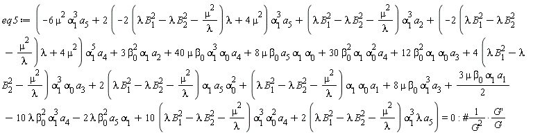 eq5 := -6*mu^2*alpha[1]^3*a[5]+(2*(-(2*(lambda*B[1]^2-lambda*B[2]^2-mu^2/lambda))*lambda+4*mu^2))*alpha[1]^3*a[5]+(lambda*B[1]^2-lambda*B[2]^2-mu^2/lambda)*alpha[1]^3*a[2]+(-(2*(lambda*B[1]^2-lambda*B[2]^2-mu^2/lambda))*lambda+4*mu^2)*alpha[1]^5*a[4]+3*beta[0]^2*alpha[1]*a[2]+40*mu*beta[0]*alpha[1]^3*alpha[0]*a[4]+8*mu*beta[0]*a[5]*alpha[1]*alpha[0]+30*beta[0]^2*alpha[1]*alpha[0]^2*a[4]+12*beta[0]^2*alpha[1]*alpha[0]*a[3]+(4*(lambda*B[1]^2-lambda*B[2]^2-mu^2/lambda))*alpha[1]^3*alpha[0]*a[3]+(2*(lambda*B[1]^2-lambda*B[2]^2-mu^2/lambda))*alpha[1]*a[5]*alpha[0]^2+(lambda*B[1]^2-lambda*B[2]^2-mu^2/lambda)*alpha[1]*alpha[0]*a[1]+8*mu*beta[0]*alpha[1]^3*a[3]+3*mu*beta[0]*alpha[1]*a[1]*(1/2)-10*lambda*beta[0]^2*alpha[1]^3*a[4]-2*lambda*beta[0]^2*a[5]*alpha[1]+(10*(lambda*B[1]^2-lambda*B[2]^2-mu^2/lambda))*alpha[1]^3*alpha[0]^2*a[4]+(2*(lambda*B[1]^2-lambda*B[2]^2-mu^2/lambda))*alpha[1]^3*lambda*a[5] = 0