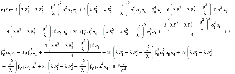 eq8 := 4*(lambda*B[1]^2-lambda*B[2]^2-mu^2/lambda)^2*alpha[1]^2*a[5]*alpha[0]+5*(lambda*B[1]^2-lambda*B[2]^2-mu^2/lambda)^2*alpha[1]^4*alpha[0]*a[4]+beta[0]^4*a[3]+(6*(lambda*B[1]^2-lambda*B[2]^2-mu^2/lambda))*beta[0]^2*alpha[1]^2*a[3]+(4*(lambda*B[1]^2-lambda*B[2]^2-mu^2/lambda))*beta[0]^2*a[5]*alpha[0]+20*mu*beta[0]^3*alpha[1]^2*a[4]+(lambda*B[1]^2-lambda*B[2]^2-mu^2/lambda)^2*alpha[1]^4*a[3]+3*(lambda*B[1]^2-lambda*B[2]^2-mu^2/lambda)^2*alpha[1]^2*a[1]*(1/4)+5*beta[0]^4*alpha[0]*a[4]+3*mu*beta[0]^3*a[5]+(1/4)*(3*(lambda*B[1]^2-lambda*B[2]^2-mu^2/lambda))*beta[0]^2*a[1]+(30*(lambda*B[1]^2-lambda*B[2]^2-mu^2/lambda))*beta[0]^2*alpha[1]^2*alpha[0]*a[4]+(17*(lambda*B[1]^2-lambda*B[2]^2-mu^2/lambda))*beta[0]*mu*a[5]*alpha[1]^2+(20*(lambda*B[1]^2-lambda*B[2]^2-mu^2/lambda))*beta[0]*mu*alpha[1]^4*a[4] = 0