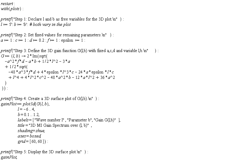 restart; with(plots); printf("Step 1: Declare l and b as free variables for the 3D plot.\n"); l := 'l'; b := 'b'; printf("Step 2: Set fixed values for remaining parameters.\n"); a := 1; c := 1; d := .2; f := 1; epsilon := 1; printf("Step 3: Define the 3D gain function G(l,b) with fixed a,c,d and variable l,b.\n"); G := proc (l, b) options operator, arrow; 2*Im(sqrt(-a^2*f*d-a*b+(1/2)*l^2-3*a+(1/2)*sqrt(-48*a^3*f*d+4*epsilon*l^3*c-24*a*epsilon*l*c+l^4+4*l^2*c^2-48*a^2*b-12*a*l^2+36*a^2))) end proc; printf("Step 4: Create a 3D surface plot of G(l,b).\n"); gainPlot := plot3d(G(l, b), l = -6 .. 4, b = .1 .. 1.2, labels = ["Wave number l", "Parameter b", "Gain G(l,b)"], title = "3D MI Gain Spectrum over (l, b)", shading = zhue, axes = boxed, grid = [60, 60]); printf("Step 5: Display the 3D surface plot.\n"); gainPlot