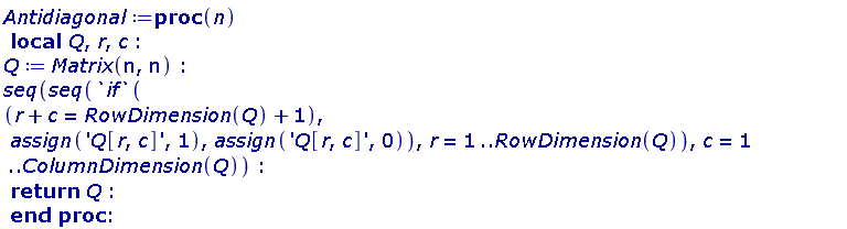 Antidiagonal := proc (n) local Q, r, c; Q := Matrix(n, n); seq(seq(`if`(r+c = RowDimension(Q)+1, assign('Q[r, c]', 1), assign('Q[r, c]', 0)), r = 1 .. RowDimension(Q)), c = 1 .. ColumnDimension(Q)); return Q end proc