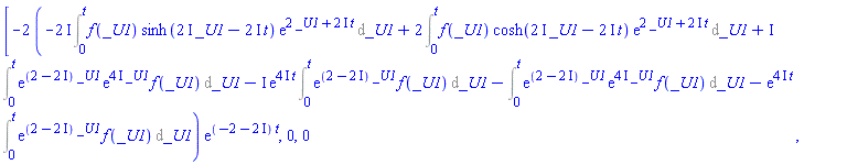 [-2*(-(2*I)*(Int(f(_U1)*sinh((2*I)*_U1-(2*I)*t)*exp(2*_U1+(2*I)*t), _U1 = 0 .. t))+2*(Int(f(_U1)*cosh((2*I)*_U1-(2*I)*t)*exp(2*_U1+(2*I)*t), _U1 = 0 .. t))+I*(Int(exp((2-2*I)*_U1)*exp((4*I)*_U1)*f(_U1), _U1 = 0 .. t))-I*exp((4*I)*t)*(Int(exp((2-2*I)*_U1)*f(_U1), _U1 = 0 .. t))-(Int(exp((2-2*I)*_U1)*exp((4*I)*_U1)*f(_U1), _U1 = 0 .. t))-exp((4*I)*t)*(Int(exp((2-2*I)*_U1)*f(_U1), _U1 = 0 .. t)))*exp((-2-2*I)*t), 0, 0]