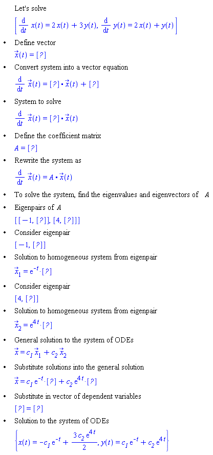 "[[,,"Let's solve"],[,,[(&DifferentialD;)/(&DifferentialD;t) x(t)=2 x(t)+3 y(t),(&DifferentialD;)/(&DifferentialD;t) y(t)=2 x(t)+y(t)]],["&bullet;",,"Define vector"],[,,x(t)=[?]],["&bullet;",,"Convert system into a vector equation"],[,,(&DifferentialD;)/(&DifferentialD;t) x(t)=[?]*x(t)+[?]],["&bullet;",,"System to solve"],[,,(&DifferentialD;)/(&DifferentialD;t) x(t)=[?]*x(t)],["&bullet;",,"Define the coefficient matrix"],[,,A=[?]],["&bullet;",,"Rewrite the system as"],[,,(&DifferentialD;)/(&DifferentialD;t) x(t)=A*x(t)],["&bullet;",,"To solve the system, find the eigenvalues and eigenvectors of" A],["&bullet;",,"Eigenpairs of" A],[,,[[-1,[?]],[4,[?]]]],["&bullet;",,"Consider eigenpair"],[,,[-1,RTABLE(18446744074191517278,MATRIX([[-1], [1]]),Vector[column])]],["&bullet;",,"Solution to homogeneous system from eigenpair"],[,,(x)[1]=[]],["&bullet;",,"Consider eigenpair"],[,,[4,RTABLE(18446744074192645174,MATRIX([[3/2], [1]]),Vector[column])]],["&bullet;",,"Solution to homogeneous system from eigenpair"],[,,(x)[2]=[]],["&bullet;",,"General solution to the system of ODEs"],[,,x=`c__1` (x)[1]+`c__2` (x)[2]],["&bullet;",,"Substitute solutions into the general solution"],[,,x=[]+[]],["&bullet;",,"Substitute in vector of dependent variables"],[,,[?]=[?]],["&bullet;",,"Solution to the system of ODEs"],[,,{x(t)=-`c__1` (e)^(-t)+(3 `c__2` (e)^(4 t))/2,y(t)=`c__1` (e)^(-t)+`c__2` (e)^(4 t)}]]"
