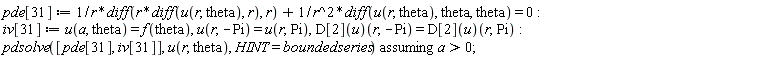 pde[31] := (diff(r*(diff(u(r, theta), r)), r))/r+(diff(u(r, theta), theta, theta))/r^2 = 0; iv[31] := u(a, theta) = f(theta), u(r, -Pi) = u(r, Pi), (D[2](u))(r, -Pi) = (D[2](u))(r, Pi); `assuming`([pdsolve([pde[31], iv[31]], u(r, theta), HINT = boundedseries)], [a > 0])