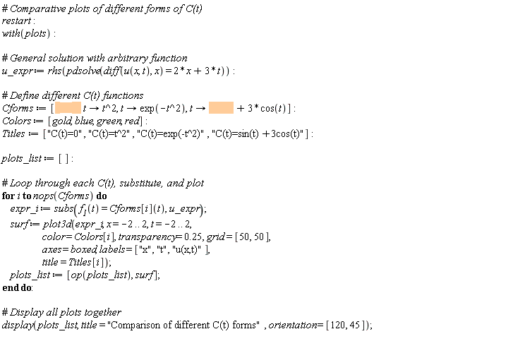 restart; with(plots); u_expr := rhs(pdsolve(diff(u(x, t), x) = 2*x+3*t)); Cforms := [proc (t) options operator, arrow; 0 end proc, proc (t) options operator, arrow; t^2 end proc, proc (t) options operator, arrow; exp(-t^2) end proc, proc (t) options operator, arrow; sin(t)+3*cos(t) end proc]; Colors := [gold, blue, green, red]; Titles := ["C(t)=0", "C(t)=t^2", "C(t)=exp(-t^2)", "C(t)=sin(t)+3cos(t)"]; plots_list := []; for i to nops(Cforms) do expr_i := subs(f__1(t) = Cforms[i](t), u_expr); surf := plot3d(expr_i, x = -2 .. 2, t = -2 .. 2, color = Colors[i], transparency = .25, grid = [50, 50], axes = boxed, labels = ["x", "t", "u(x,t)"], title = Titles[i]); plots_list := [op(plots_list), surf] end do; display(plots_list, title = "Comparison of different C(t) forms", orientation = [120, 45])
