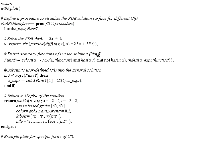 restart; with(plots); PlotPDEsurface := proc (Ct::procedure) local u_expr, FunsT; u_expr := rhs(pdsolve(diff(u(x, t), x) = 2*x+3*t)); FunsT := select(proc (u) options operator, arrow; type(u, 'function') and has(u, t) and not has(u, x) end proc, indets(u_expr, 'function')); if 0 < nops(FunsT) then u_expr := subs(FunsT[1] = Ct(t), u_expr) end if; return plot3d(u_expr, x = -2 .. 2, t = -2 .. 2, axes = boxed, grid = [60, 60], color = gold, transparency = .2, labels = ["x", "t", "u(x,t)"], title = "Solution surface u(x,t)") end proc