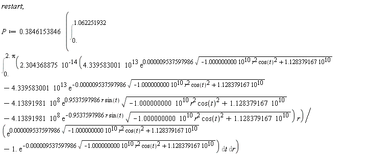 restart; P := .3846153846*(Int(Int(2.304368875*10^(-14)*(4.339583001*10^13*exp(0.9537597986e-5*sqrt(-1.000000000*10^10*r^2*cos(t)^2+1.128379167*10^10))-4.339583001*10^13*exp(-0.9537597986e-5*sqrt(-1.000000000*10^10*r^2*cos(t)^2+1.128379167*10^10))-4.13891981*10^8*exp(.9537597986*r*sin(t))*sqrt(-1.000000000*10^10*r^2*cos(t)^2+1.128379167*10^10)-4.13891981*10^8*exp(-.9537597986*r*sin(t))*sqrt(-1.000000000*10^10*r^2*cos(t)^2+1.128379167*10^10))*r/(exp(0.9537597986e-5*sqrt(-1.000000000*10^10*r^2*cos(t)^2+1.128379167*10^10))-1.*exp(-0.9537597986e-5*sqrt(-1.000000000*10^10*r^2*cos(t)^2+1.128379167*10^10))), t = 0. .. 2.*Pi), r = 0. .. 1.062251932))