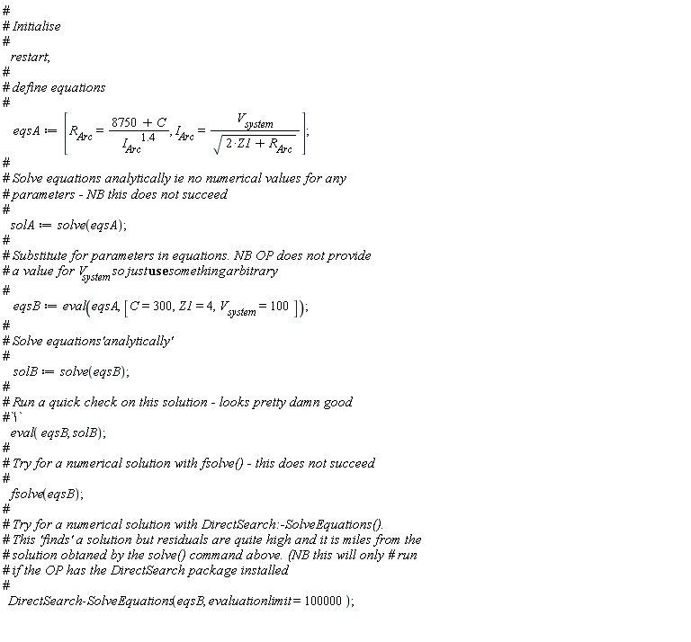 restart; eqsA := [R__Arc = (8750+C)/I__Arc^1.4, I__Arc = V__system/sqrt(2*Z1+R__Arc)]; solA := solve(eqsA); eqsB := eval(eqsA, [C = 300, Z1 = 4, V__system = 100]); solB := solve(eqsB); eval(eqsB, solB); fsolve(eqsB); DirectSearch:-SolveEquations(eqsB, evaluationlimit = 100000)