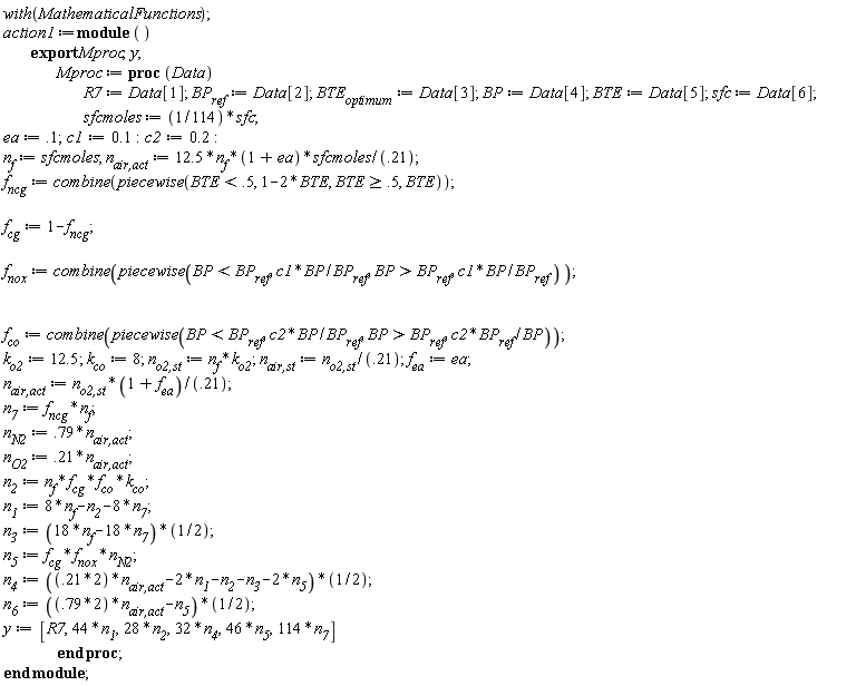 with(MathematicalFunctions); action1 := module () export Mproc, y;  Mproc := proc (Data) R7 := Data[1]; BP__ref := Data[2]; BTE__optimum := Data[3]; BP := Data[4]; BTE := Data[5]; sfc := Data[6]; sfcmoles := (1/114)*sfc; ea := .1; c1 := .1; c2 := .2; n__f := sfcmoles; `n__air,act` := 12.5*n__f*(1+ea)*sfcmoles/.21; f__ncg := combine(piecewise(BTE < .5, 1-2*BTE, .5 <= BTE, BTE)); f__cg := 1-f__ncg; f__nox := combine(piecewise(BP < BP__ref, c1*BP/BP__ref, BP__ref < BP, c1*BP/BP__ref)); f__co := combine(piecewise(BP < BP__ref, c2*BP/BP__ref, BP__ref < BP, c2*BP__ref/BP)); k__o2 := 12.5; k__co := 8; `n__o2,st` := n__f*k__o2; `n__air,st` := `n__o2,st`/.21; f__ea := ea; `n__air,act` := `n__o2,st`*(1+f__ea)/.21; n__7 := f__ncg*n__f; n__N2 := .79*`n__air,act`; n__O2 := .21*`n__air,act`; n__2 := n__f*f__cg*f__co*k__co; n__1 := 8*n__f-n__2-8*n__7; n__3 := 9*n__f-9*n__7; n__5 := f__cg*f__nox*n__N2; n__4 := (1/2)*.21*2*`n__air,act`-n__1-(1/2)*n__2-(1/2)*n__3-n__5; n__6 := (1/2)*.79*2*`n__air,act`-(1/2)*n__5; y := [R7, 44*n__1, 28*n__2, 32*n__4, 46*n__5, 114*n__7] end proc end module