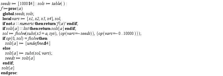 seeds := [`$`(1000, 4)]; sols := table(); f := proc (a) local vars, sol; global seeds, sols; vars := [x1, x2, x3, x4]; if not a::numeric then return 'f(a)' end if; if (sols[a])::list then return sols[a] end if; sol := fsolve(subs(x5 = a, sys), {op(`~`[`=`](vars, seeds))}, {op(`~`[`=`](vars, 0 .. 10000))}); if op(0, sol) = fsolve then sols[a] := [`$`(undefined, 4)] else sols[a] := subs(sol, vars); seeds := sols[a] end if; sols[a] end proc