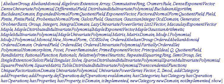 [AbelianGroup, AbelianMonoid, AlgebraicExtension, Array, CommutativeRing, CramersRule, DenseExponentVector, DenseUnivariatePolynomial, DifferentialField, DistributedMultivariatePolynomial, EuclideanAlgorithm, EuclideanDomain, ExpandedNormalFormQuotientField, ExponentVector, FactoredNormalFormQuotientField, Field, Finite, FiniteField, FrobeniusNormalForm, GaloisField, Gaussian, GaussianInteger, GcdDomain, Generator, GrobnerBasis, Group, Integers, IntegralDomain, LazyUnivariatePowerSeries, List2Vector, MacaulayExponentVector, Maple, MapleDistributedMultivariatePolynomial, MapleExponentVector, MapleGaussianArithmetic, MapleMultivariatePolynomial, MapleUnivariatePolynomial, Matrix, MatrixDomain, Modp1Polynomial, Modp2Polynomial, Monoid, New, NormalForm, ODESolve, OrderedAbelianGroup, OrderedAbelianMonoid, OrderedDomain, OrderedField, OrderedSet, OrderedUnivariatePolynomial, PartiallyOrderedSet, PolynomialHomomorphism, Poset, PowerRemainder, PrimeExponentVector, PrincipalIdeal, Q, QuotientField, RandMatrix, RationalFunction, Rationals, RelativelyPrimeHeuristic, RepeatedSquaring, Ring, SemiGroup, Set, SingleExtensionGaloisField, Singular, Solve, SparseDistributedMultivariatePolynomial, SparseMultivariatePolynomial, SquareFreeNorm, SquareMatrix, TableDistributedMultivariatePolynomial, TranscendentalFunctions, UniqueFactorizationDomain, UnivariatePolynomial, UnivariatePowerSeries, Vector, Z, Zmod, addCategory, addProperties, addProperty, defOperation, defOperations, evaldomains, hasCategories, hasCategory, hasOperation, hasOperations, hasProperties, hasProperty, isDomain, isImplemented, newCategory, newDomain, notImplemented, show]