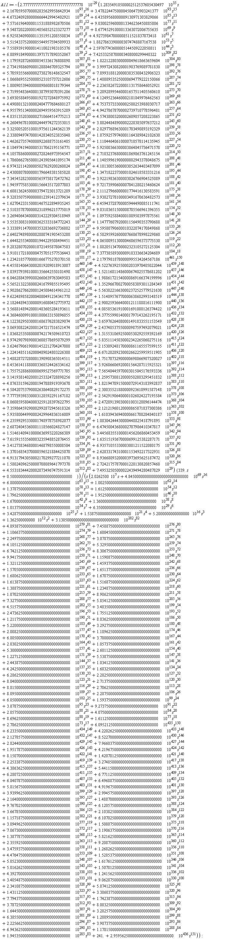 A11 := -2.77777777777777777777777777778*10^(-29)*(9.28328070200010721495878047583*10^115*s^21+1.88205134700002323105272125304*10^112*s^20+3.91011721800004757051577536443*10^108*s^19+7.37738589300009183336634204689*10^104*s^18+1.23421857700001666775270370158*10^101*s^17+2.17979818780000995534264567186*10^461*s^150+4.45581406430002019209018913007*10^460*s^149+4.52276392550002033970405022044*10^459*s^148+7.49532505000022439494280487829*10^29+3.03937939810001356642550101498*10^458*s^147+1.52116811486000674025578681202*10^457*s^146+6.04628843990002660639763049503*10^455*s^145+1.98861721540000869166374199996*10^454*s^144+2.15309248170000861165557599155*10^411*s^122+3.62467906190001452212704247088*10^413*s^123+5.83511145030002342265060275116*10^415*s^124+8.97429079890003608578695079299*10^417*s^125+1.31553106925000530292559392169*10^420*s^126+1.83682535080000742174509610723*10^422*s^127+2.43748537550000987597492079021*10^424*s^128+3.06930822420001247217316521474*10^426*s^129+3.65976264080001491833551153549*10^428*s^130+4.12238295030001686376283829074*10^430*s^131+4.37755990140001797143262195171*10^432*s^132+4.36846009910001800633150896055*10^434*s^133+4.08585361910001691080126374422*10^436*s^134+3.56881489420001483605284193611*10^438*s^135+4.55318344420002073496747591314*10^312*s^83+2.72421757870001228130820857468*10^315*s^84+1.58024096250000708089641797370*10^318*s^85+8.93668093200003973695625187472*10^320*s^86+4.91317943050002170299277211070*10^323*s^87+2.62833174310001153492217322931*10^326*s^88+1.37016854370000596521884425070*10^329*s^89+6.93571055330003001211522080175*10^331*s^90+3.41273834680001468798550008504*10^334*s^91+1.63515193670000699125382287171*10^337*s^92+7.61591553560003235948852876455*10^339*s^93+3.44568355100001456206860453459*10^342*s^94+1.51461409410000636993220266389*10^345*s^95+6.47450043680002707986410347817*10^347*s^96+2.68724045360001118566024827147*10^350*s^97+1.08304244430000448825418791895*10^353*s^98+4.23599295330001748978758982077*10^355*s^99+1.61039436940000661708284840187*10^358*s^100+5.93580044990002429964836316009*10^360*s^101+2.12121960120000865871837300386*10^363*s^102+7.35986459290002992872945618326*10^365*s^103+2.47289139030001003128096144474*10^368*s^104+8.06085958040003259128397622795*10^370*s^105+2.54291906400001026024227195584*10^373*s^106+7.77739398330003128592291167182*10^375*s^107+2.30035521880000923610991587148*10^378*s^108+1.28354910500002512537605430497*10^35*s+2.16705950700002835629958642934*10^97*s^16+3.47822447500004506473903241377*10^93*s^15+4.67324092800006664429945402921*10^89*s^14+6.43589568000009130971303829866*10^85*s^13+7.57161964000011531888982670506*10^81*s^12+9.03002596000013346236450885806*10^77*s^11+9.54872022000014056852523327277*10^73*s^10+8.67745291000013363072006755635*10^69*s^9+6.92583409000011351951208550834*10^65*s^8+4.92739847000008511521837873418*10^61*s^7+3.51543375200005544957594509933*10^57*s^6+1.88278633900003074748887167538*10^53*s^5+7.55893919000014110021983105376*10^48*s^4+2.59767743600005144509222050811*10^44*s^3+6.88991849000013971717890352067*10^39*s^2+7.42533258700003408000299440322*10^309*s^82+1.17959287260000545336176808898*10^307*s^81+1.82212280300000849618663659604*10^304*s^80+2.73419886090001288846709325794*10^301*s^79+3.99972430820001903769089781830*10^298*s^78+5.70593556600002738276148632547*10^295*s^77+7.89931881200003835308432906323*10^292*s^76+1.06686955250000523105737212606*10^290*s^75+1.40889535250000694779222150066*10^287*s^74+1.80090539400000898608018179344*10^284*s^73+2.23658267220001131758646052921*10^281*s^72+2.71995483640001387993070391206*10^278*s^71+3.20928995460001657511405560610*10^275*s^70+3.69305884950001927272848975992*10^272*s^69+4.12495236460002181849976462563*10^269*s^68+4.49080132100002404777684680127*10^266*s^67+4.75373733300002580253988030717*10^263*s^66+4.95579513400002694959563915289*10^260*s^65+4.94278678700002739710778596481*10^257*s^64+4.83513520300002710664514775213*10^254*s^63+4.57438003200002609857208223865*10^251*s^62+4.26049678100002444974272353015*10^248*s^61+3.80244848900002228385097637212*10^245*s^60+3.32500520510001975611244362139*10^242*s^59+2.82977689630001703490893192329*10^239*s^58+2.33809497470001428340523835048*10^236*s^57+1.87592579740001164389842102630*10^233*s^56+1.46262735740000922688753161405*10^230*s^55+1.11044640610000710578114135945*10^227*s^54+8.18497419400005317062195156771*10^223*s^53+5.92500366300003864845736471578*10^220*s^52+4.10578860000002728246973954547*10^217*s^51+2.71032376800001869863761245154*10^214*s^50+1.78606627650001243905641095174*10^211*s^49+1.14059961900000802943378048675*10^208*s^48+6.97432114200005027629200260824*10^204*s^47+4.18130053600003052634403487099*10^201*s^46+2.43008078000001796648381585828*10^198*s^45+1.34718223730001024618583331216*10^195*s^44+7.34545282300005659738172472762*10^191*s^43+3.92219836300003026766904525089*10^188*s^42+1.94597758530001566435172077803*10^185*s^41+9.72173990600007841280215460624*10^181*s^40+4.60813624500003794723013721289*10^178*s^39+2.11127966000001774416130583591*10^175*s^38+9.32835075900008012391412379634*10^171*s^37+3.93827278100003491670636482573*10^168*s^36+1.62704233150001467522894935245*10^165*s^35+6.45943728700005944490085111741*10^161*s^34+2.51035787000002318996215775019*10^158*s^33+9.03103651500008705566961396355*10^154*s^32+3.26940643400003142229304518949*10^151*s^31+1.09759258840001089503997875561*10^148*s^30+3.55353083100003625333184772243*10^144*s^29+1.14777607920001156490353790688*10^141*s^28+3.33389114700003532836692736802*10^137*s^27+9.59580790600010322074170849868*10^133*s^26+2.64027489800002880741905453280*10^130*s^25+6.58295992600007668678998229860*10^126*s^24+1.64482553400001944229508494451*10^123*s^23+4.06500951300004686596373775530*10^119*s^22+6.58420753790002638640829172275*10^380*s^109+1.82194789150000729143183992837*10^383*s^110+4.87633159620001947888919393678*10^385*s^111+1.25957308120000502803295451832*10^388*s^112+3.14193814020001253324728898256*10^390*s^113+7.56540445970003015045176593336*10^392*s^114+1.75575288680000699527569771705*10^395*s^115+3.92686606920001564207115925321*10^397*s^116+8.45361411880003368524426334162*10^399*s^117+1.75170732900000698066907320027*10^402*s^118+3.48828727280001390908365014511*10^404*s^119+6.67120289230002662259959511905*10^406*s^120+1.22414851162000489024803226308*10^409*s^121+2.90025936640001211188816111900*10^440*s^136+2.18244894330000916080452775972*10^442*s^137+1.51409576770000638682993148519*10^444*s^138+9.62248985820004080491234341778*10^445*s^139+5.56382216630002372525779521630*10^447*s^140+2.90286276620001245084614961212*10^449*s^141+1.35296670027000583893011284349*10^451*s^142+5.56521322380002416799855195495*10^452*s^143)*(339.*s+.500000000000000000000000000000)/(s*(7.79437500000000000000000000000*10^317*s^95+1.74238750000000000000000000000*10^315*s^94+3.78725000000000000000000000000*10^312*s^93+8.00325000000000000000000000000*10^309*s^92+1.64450000000000000000000000000*10^307*s^91+3.28257500000000000000000000000*10^304*s^90+6.38550000000000000000000000000*10^301*s^89+5.87412500000000000000000000000*10^325*s^98+2.0262500*10^7*s+4.84500000000000000000000000000*10^69*s^16+6.80000000000000000000000000000*10^65*s^15+1.00250000000000000000000000000*10^62*s^14+1.37875000000000000000000000000*10^58*s^13+1.61250000000000000000000000000*10^54*s^12+1.79625000000000000000000000000*10^50*s^11+1.95250000000000000000000000000*10^46*s^10+1.67000000000000000000000000000*10^42*s^9+1.36000000000000000000000000000*10^38*s^8+1.01375000000000000000000000000*10^34*s^7+6.35000000000000000000000000000*10^29*s^6+3.4287500000000000000000000*10^25*s^5+1.538750000000000000000*10^21*s^4+5.2000000000000000*10^16*s^3+1.362500000000*10^12*s^2+3.13050000000000000000000000000*10^282*s^82+4.89387500000000000000000000000*10^279*s^81+7.45887500000000000000000000000*10^276*s^80+1.10663750000000000000000000000*10^274*s^79+1.60045000000000000000000000000*10^271*s^78+2.24975000000000000000000000000*10^268*s^77+3.07875000000000000000000000000*10^265*s^76+4.10512500000000000000000000000*10^262*s^75+5.32950000000000000000000000000*10^259*s^74+6.74212500000000000000000000000*10^256*s^73+8.30675000000000000000000000000*10^253*s^72+9.94175000000000000000000000000*10^250*s^71+1.15908750000000000000000000000*10^248*s^70+1.32112500000000000000000000000*10^245*s^69+1.45937500000000000000000000000*10^242*s^68+1.57050000000000000000000000000*10^239*s^67+1.65137500000000000000000000000*10^236*s^66+1.68062500000000000000000000000*10^233*s^65+1.67075000000000000000000000000*10^230*s^64+1.61387500000000000000000000000*10^227*s^63+1.51687500000000000000000000000*10^224*s^62+1.38875000000000000000000000000*10^221*s^61+1.23487500000000000000000000000*10^218*s^60+1.07025000000000000000000000000*10^215*s^59+8.98625000000000000000000000000*10^211*s^58+7.32750000000000000000000000000*10^208*s^57+5.85412500000000000000000000000*10^205*s^56+4.51575000000000000000000000000*10^202*s^55+3.40350000000000000000000000000*10^199*s^54+2.47362500000000000000000000000*10^196*s^53+1.75512500000000000000000000000*10^193*s^52+1.21175000000000000000000000000*10^190*s^51+8.03625000000000000000000000000*10^186*s^50+5.22000000000000000000000000000*10^183*s^49+3.29275000000000000000000000000*10^180*s^48+2.00825000000000000000000000000*10^177*s^47+1.18962500000000000000000000000*10^174*s^46+6.80500000000000000000000000000*10^170*s^45+3.78000000000000000000000000000*10^167*s^44+2.03025000000000000000000000000*10^164*s^43+1.05737500000000000000000000000*10^161*s^42+5.30000000000000000000000000000*10^157*s^41+2.60112500000000000000000000000*10^154*s^40+1.22712500000000000000000000000*10^151*s^39+5.53875000000000000000000000000*10^147*s^38+2.44387500000000000000000000000*10^144*s^37+1.03412500000000000000000000000*10^141*s^36+4.24250000000000000000000000000*10^137*s^35+1.68325000000000000000000000000*10^134*s^34+6.28625000000000000000000000000*10^130*s^33+2.28250000000000000000000000000*10^127*s^32+8.04000000000000000000000000000*10^123*s^31+2.71375000000000000000000000000*10^120*s^30+8.81500000000000000000000000000*10^116*s^29+2.70625000000000000000000000000*10^113*s^28+8.09500000000000000000000000000*10^109*s^27+2.28750000000000000000000000000*10^106*s^26+6.05000000000000000000000000000*10^102*s^25+1.59375000000000000000000000000*10^99*s^24+3.87875000000000000000000000000*10^95*s^23+9.27375000000000000000000000000*10^91*s^22+2.05750000000000000000000000000*10^88*s^21+4.07500000000000000000000000000*10^84*s^20+8.69625000000000000000000000000*10^80*s^19+1.61125000000000000000000000000*10^77*s^18+2.78625000000000000000000000000*10^73*s^17+6.09521250000000000000000000000*10^435*s^150+6.23350000000000000000000000000*10^434*s^149+4.22026250000000000000000000000*10^433*s^148+2.12785750000000000000000000000*10^432*s^147+8.52270000000000000000000000000*10^430*s^146+2.82440000000000000000000000000*10^429*s^145+7.96603750000000000000000000000*10^427*s^144+1.95178750000000000000000000000*10^426*s^143+4.21967500000000000000000000000*10^424*s^142+8.15070000000000000000000000000*10^422*s^141+1.42078125000000000000000000000*10^421*s^140+2.25338750000000000000000000000*10^419*s^139+3.27485000000000000000000000000*10^417*s^138+4.38636250000000000000000000000*10^415*s^137+5.44115000000000000000000000000*10^413*s^136+6.28072500000000000000000000000*10^411*s^135+6.77112500000000000000000000000*10^409*s^134+6.84078750000000000000000000000*10^407*s^133+6.49688750000000000000000000000*10^405*s^132+5.81567500000000000000000000000*10^403*s^131+4.91967500000000000000000000000*10^401*s^130+3.93996250000000000000000000000*10^399*s^129+2.99457500000000000000000000000*10^397*s^128+2.16400000000000000000000000000*10^395*s^127+1.48870000000000000000000000000*10^393*s^126+9.76702500000000000000000000000*10^390*s^125+6.12057500000000000000000000000*10^388*s^124+3.66785000000000000000000000000*10^386*s^123+2.10382500000000000000000000000*10^384*s^122+1.15718750000000000000000000000*10^382*s^121+6.10702500000000000000000000000*10^379*s^120+3.09496250000000000000000000000*10^377*s^119+1.50807500000000000000000000000*10^375*s^118+7.06730000000000000000000000000*10^372*s^117+3.19063750000000000000000000000*10^370*s^116+1.38778750000000000000000000000*10^368*s^115+5.82162500000000000000000000000*10^365*s^114+2.35592500000000000000000000000*10^363*s^113+9.20875000000000000000000000000*10^360*s^112+3.47593750000000000000000000000*10^358*s^111+1.26826250000000000000000000000*10^356*s^110+4.47647500000000000000000000000*10^353*s^109+1.52853750000000000000000000000*10^351*s^108+5.05230000000000000000000000000*10^348*s^107+1.61761250000000000000000000000*10^346*s^106+5.01626250000000000000000000000*10^343*s^105+1.50781250000000000000000000000*10^341*s^104+4.39270000000000000000000000000*10^338*s^103+1.24156250000000000000000000000*10^336*s^102+3.40548750000000000000000000000*10^333*s^101+9.06287500000000000000000000000*10^330*s^100+2.34108750000000000000000000000*10^328*s^99+1.43112500000000000000000000000*10^323*s^97+3.38603750000000000000000000000*10^320*s^96+2.95956250000000000000000000000*10^436*s^151+1.94535000000000000000000000000*10^285*s^83+1.17815000000000000000000000000*10^288*s^84+6.94362500000000000000000000000*10^290*s^85+3.98737500000000000000000000000*10^293*s^86+2.22566250000000000000000000000*10^296*s^87+1.20895000000000000000000000000*10^299*s^88+241.)):
