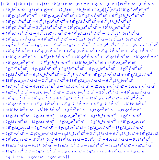4*(delta-1)*(delta+1)*(1+nu)*Omega*I_in*k*(g1*s*tau1*tau2+g2*s*tau1*tau2+g1*tau1+g2*tau2)*(g1*s^2*tau1*tau2+g2*s^2*tau1*tau2+3*k_b*s^2*tau1*tau2+g1*s*tau1+g2*s*tau2+3*k_b*s*tau1+3*k_b*s*tau2+3*k_b)/(s*F*a*(2*delta^2*g1^2*nu*s^4*tau1^2*tau2^2+4*delta^2*g1*g2*nu*s^4*tau1^2*tau2^2+6*delta^2*g1*k_b*nu*s^4*tau1^2*tau2^2+2*delta^2*g2^2*nu*s^4*tau1^2*tau2^2+6*delta^2*g2*k_b*nu*s^4*tau1^2*tau2^2+2*delta^2*g1^2*s^4*tau1^2*tau2^2+4*delta^2*g1*g2*s^4*tau1^2*tau2^2+3*delta^2*g1*k*s^4*tau1^2*tau2^2+6*delta^2*g1*k_b*s^4*tau1^2*tau2^2+2*delta^2*g2^2*s^4*tau1^2*tau2^2+3*delta^2*g2*k*s^4*tau1^2*tau2^2+6*delta^2*g2*k_b*s^4*tau1^2*tau2^2+9*delta^2*k*k_b*s^4*tau1^2*tau2^2+4*delta^2*g1^2*nu*s^3*tau1^2*tau2+4*delta^2*g1*g2*nu*s^3*tau1^2*tau2+4*delta^2*g1*g2*nu*s^3*tau1*tau2^2+12*delta^2*g1*k_b*nu*s^3*tau1^2*tau2+6*delta^2*g1*k_b*nu*s^3*tau1*tau2^2+4*delta^2*g2^2*nu*s^3*tau1*tau2^2+6*delta^2*g2*k_b*nu*s^3*tau1^2*tau2+12*delta^2*g2*k_b*nu*s^3*tau1*tau2^2-2*g1^2*nu*s^4*tau1^2*tau2^2-4*g1*g2*nu*s^4*tau1^2*tau2^2-6*g1*k_b*nu*s^4*tau1^2*tau2^2-2*g2^2*nu*s^4*tau1^2*tau2^2-6*g2*k_b*nu*s^4*tau1^2*tau2^2+4*delta^2*g1^2*s^3*tau1^2*tau2+4*delta^2*g1*g2*s^3*tau1^2*tau2+4*delta^2*g1*g2*s^3*tau1*tau2^2+6*delta^2*g1*k*s^3*tau1^2*tau2+3*delta^2*g1*k*s^3*tau1*tau2^2+12*delta^2*g1*k_b*s^3*tau1^2*tau2+6*delta^2*g1*k_b*s^3*tau1*tau2^2+4*delta^2*g2^2*s^3*tau1*tau2^2+3*delta^2*g2*k*s^3*tau1^2*tau2+6*delta^2*g2*k*s^3*tau1*tau2^2+6*delta^2*g2*k_b*s^3*tau1^2*tau2+12*delta^2*g2*k_b*s^3*tau1*tau2^2+18*delta^2*k*k_b*s^3*tau1^2*tau2+18*delta^2*k*k_b*s^3*tau1*tau2^2-2*g1^2*s^4*tau1^2*tau2^2-4*g1*g2*s^4*tau1^2*tau2^2+9*g1*k*s^4*tau1^2*tau2^2-6*g1*k_b*s^4*tau1^2*tau2^2-2*g2^2*s^4*tau1^2*tau2^2+9*g2*k*s^4*tau1^2*tau2^2-6*g2*k_b*s^4*tau1^2*tau2^2+2*delta^2*g1^2*nu*s^2*tau1^2+4*delta^2*g1*g2*nu*s^2*tau1*tau2+6*delta^2*g1*k_b*nu*s^2*tau1^2+12*delta^2*g1*k_b*nu*s^2*tau1*tau2+2*delta^2*g2^2*nu*s^2*tau2^2+12*delta^2*g2*k_b*nu*s^2*tau1*tau2+6*delta^2*g2*k_b*nu*s^2*tau2^2-4*g1^2*nu*s^3*tau1^2*tau2-4*g1*g2*nu*s^3*tau1^2*tau2-4*g1*g2*nu*s^3*tau1*tau2^2-12*g1*k_b*nu*s^3*tau1^2*tau2-6*g1*k_b*nu*s^3*tau1*tau2^2-4*g2^2*nu*s^3*tau1*tau2^2-6*g2*k_b*nu*s^3*tau1^2*tau2-12*g2*k_b*nu*s^3*tau1*tau2^2+2*delta^2*g1^2*s^2*tau1^2+4*delta^2*g1*g2*s^2*tau1*tau2+3*delta^2*g1*k*s^2*tau1^2+6*delta^2*g1*k*s^2*tau1*tau2+6*delta^2*g1*k_b*s^2*tau1^2+12*delta^2*g1*k_b*s^2*tau1*tau2+2*delta^2*g2^2*s^2*tau2^2+6*delta^2*g2*k*s^2*tau1*tau2+3*delta^2*g2*k*s^2*tau2^2+12*delta^2*g2*k_b*s^2*tau1*tau2+6*delta^2*g2*k_b*s^2*tau2^2+9*delta^2*k*k_b*s^2*tau1^2+36*delta^2*k*k_b*s^2*tau1*tau2+9*delta^2*k*k_b*s^2*tau2^2-4*g1^2*s^3*tau1^2*tau2-4*g1*g2*s^3*tau1^2*tau2-4*g1*g2*s^3*tau1*tau2^2+18*g1*k*s^3*tau1^2*tau2+9*g1*k*s^3*tau1*tau2^2-12*g1*k_b*s^3*tau1^2*tau2-6*g1*k_b*s^3*tau1*tau2^2-4*g2^2*s^3*tau1*tau2^2+9*g2*k*s^3*tau1^2*tau2+18*g2*k*s^3*tau1*tau2^2-6*g2*k_b*s^3*tau1^2*tau2-12*g2*k_b*s^3*tau1*tau2^2+6*delta^2*g1*k_b*nu*s*tau1+6*delta^2*g2*k_b*nu*s*tau2-2*g1^2*nu*s^2*tau1^2-4*g1*g2*nu*s^2*tau1*tau2-6*g1*k_b*nu*s^2*tau1^2-12*g1*k_b*nu*s^2*tau1*tau2-2*g2^2*nu*s^2*tau2^2-12*g2*k_b*nu*s^2*tau1*tau2-6*g2*k_b*nu*s^2*tau2^2+3*delta^2*g1*k*s*tau1+6*delta^2*g1*k_b*s*tau1+3*delta^2*g2*k*s*tau2+6*delta^2*g2*k_b*s*tau2+18*delta^2*k*k_b*s*tau1+18*delta^2*k*k_b*s*tau2-2*g1^2*s^2*tau1^2-4*g1*g2*s^2*tau1*tau2+9*g1*k*s^2*tau1^2+18*g1*k*s^2*tau1*tau2-6*g1*k_b*s^2*tau1^2-12*g1*k_b*s^2*tau1*tau2-2*g2^2*s^2*tau2^2+18*g2*k*s^2*tau1*tau2+9*g2*k*s^2*tau2^2-12*g2*k_b*s^2*tau1*tau2-6*g2*k_b*s^2*tau2^2-6*g1*k_b*nu*s*tau1-6*g2*k_b*nu*s*tau2+9*delta^2*k*k_b+9*g1*k*s*tau1-6*g1*k_b*s*tau1+9*g2*k*s*tau2-6*g2*k_b*s*tau2))