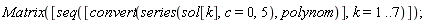 Matrix([seq([convert(series(sol[k], c = 0, 5), polynom)], k = 1 .. 7)])
