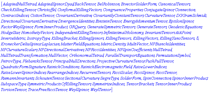 [AdaptedNullTetrad, AdaptedSpinorDyad, BachTensor, BelRobinson, BivectorSolderForm, CanonicalTensors, CheckKillingTensor, Christoffel, ConformalKillingVectors, CongruenceProperties, ConjugateSpinor, Connection, ContractIndices, CottonTensor, CovariantDerivative, CovariantlyConstantTensors, CurvatureTensor, DGGramSchmidt, DirectionalCovariantDerivative, DivergenceIdentities, EinsteinTensor, EnergyMomentumTensor, EpsilonSpinor, FactorWeylSpinor, FormInnerProduct, GRQuery, GenerateSymmetricTensors, GenerateTensors, GeodesicEquations, HodgeStar, HomothetyVectors, IndependentKillingTensors, InfinitesimalHolonomy, InvariantTensorsAtAPoint, InverseMetric, IsotropyType, KillingBracket, KillingSpinors, KillingTensors, KillingVectors, KillingYanoTensors, KroneckerDelta, KroneckerDeltaSpinor, Laplacian, MatterFieldEquations, MetricDensity, MultiVector, NPBianchiIdentities, NPCurvatureScalars, NPDirectionalDerivatives, NPRicciIdentities, NPSpinCoefficients, NullTetrad, NullTetradTransformation, NullVector, OrthonormalTetrad, ParallelTransportEquations, PermutationSymbol, PetrovType, PlebanskiTensor, PrincipalNullDirections, ProjectiveCurvatureTensor, PushPullTensor, QuadraticFormSignature, RainichConditions, RainichElectromagneticField, RaiseLowerIndices, RaiseLowerSpinorIndices, RearrangeIndices, RecurrentTensors, RicciScalar, RicciSpinor, RicciTensor, RiemannInvariants, SchoutenTensor, SectionalCurvature, SegreType, SolderForm, SpinConnection, SpinorInnerProduct, SubspaceType, SymmetricProductsOfKillingTensors, SymmetrizeIndices, TensorBrackets, TensorInnerProduct, TorsionTensor, TraceFreeRicciTensor, WeylSpinor, WeylTensor]