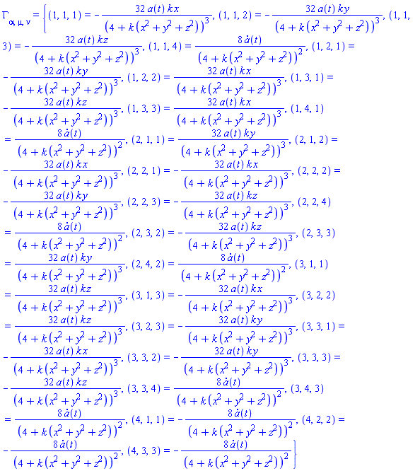 Physics:-Christoffel[alpha, mu, nu] = {(1, 1, 1) = -32*a(t)*k*x/(4+k*(x^2+y^2+z^2))^3, (1, 1, 2) = -32*a(t)*k*y/(4+k*(x^2+y^2+z^2))^3, (1, 1, 3) = -32*a(t)*k*z/(4+k*(x^2+y^2+z^2))^3, (1, 1, 4) = 8*(diff(a(t), t))/(4+k*(x^2+y^2+z^2))^2, (1, 2, 1) = -32*a(t)*k*y/(4+k*(x^2+y^2+z^2))^3, (1, 2, 2) = 32*a(t)*k*x/(4+k*(x^2+y^2+z^2))^3, (1, 3, 1) = -32*a(t)*k*z/(4+k*(x^2+y^2+z^2))^3, (1, 3, 3) = 32*a(t)*k*x/(4+k*(x^2+y^2+z^2))^3, (1, 4, 1) = 8*(diff(a(t), t))/(4+k*(x^2+y^2+z^2))^2, (2, 1, 1) = 32*a(t)*k*y/(4+k*(x^2+y^2+z^2))^3, (2, 1, 2) = -32*a(t)*k*x/(4+k*(x^2+y^2+z^2))^3, (2, 2, 1) = -32*a(t)*k*x/(4+k*(x^2+y^2+z^2))^3, (2, 2, 2) = -32*a(t)*k*y/(4+k*(x^2+y^2+z^2))^3, (2, 2, 3) = -32*a(t)*k*z/(4+k*(x^2+y^2+z^2))^3, (2, 2, 4) = 8*(diff(a(t), t))/(4+k*(x^2+y^2+z^2))^2, (2, 3, 2) = -32*a(t)*k*z/(4+k*(x^2+y^2+z^2))^3, (2, 3, 3) = 32*a(t)*k*y/(4+k*(x^2+y^2+z^2))^3, (2, 4, 2) = 8*(diff(a(t), t))/(4+k*(x^2+y^2+z^2))^2, (3, 1, 1) = 32*a(t)*k*z/(4+k*(x^2+y^2+z^2))^3, (3, 1, 3) = -32*a(t)*k*x/(4+k*(x^2+y^2+z^2))^3, (3, 2, 2) = 32*a(t)*k*z/(4+k*(x^2+y^2+z^2))^3, (3, 2, 3) = -32*a(t)*k*y/(4+k*(x^2+y^2+z^2))^3, (3, 3, 1) = -32*a(t)*k*x/(4+k*(x^2+y^2+z^2))^3, (3, 3, 2) = -32*a(t)*k*y/(4+k*(x^2+y^2+z^2))^3, (3, 3, 3) = -32*a(t)*k*z/(4+k*(x^2+y^2+z^2))^3, (3, 3, 4) = 8*(diff(a(t), t))/(4+k*(x^2+y^2+z^2))^2, (3, 4, 3) = 8*(diff(a(t), t))/(4+k*(x^2+y^2+z^2))^2, (4, 1, 1) = -8*(diff(a(t), t))/(4+k*(x^2+y^2+z^2))^2, (4, 2, 2) = -8*(diff(a(t), t))/(4+k*(x^2+y^2+z^2))^2, (4, 3, 3) = -8*(diff(a(t), t))/(4+k*(x^2+y^2+z^2))^2}