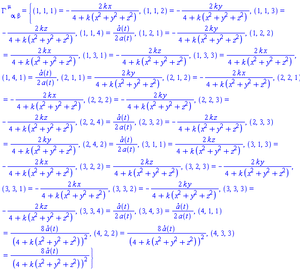 Physics:-Christoffel[`~mu`, alpha, beta] = {(1, 1, 1) = -2*k*x/(4+k*(x^2+y^2+z^2)), (1, 1, 2) = -2*k*y/(4+k*(x^2+y^2+z^2)), (1, 1, 3) = -2*k*z/(4+k*(x^2+y^2+z^2)), (1, 1, 4) = (1/2)*(diff(a(t), t))/a(t), (1, 2, 1) = -2*k*y/(4+k*(x^2+y^2+z^2)), (1, 2, 2) = 2*k*x/(4+k*(x^2+y^2+z^2)), (1, 3, 1) = -2*k*z/(4+k*(x^2+y^2+z^2)), (1, 3, 3) = 2*k*x/(4+k*(x^2+y^2+z^2)), (1, 4, 1) = (1/2)*(diff(a(t), t))/a(t), (2, 1, 1) = 2*k*y/(4+k*(x^2+y^2+z^2)), (2, 1, 2) = -2*k*x/(4+k*(x^2+y^2+z^2)), (2, 2, 1) = -2*k*x/(4+k*(x^2+y^2+z^2)), (2, 2, 2) = -2*k*y/(4+k*(x^2+y^2+z^2)), (2, 2, 3) = -2*k*z/(4+k*(x^2+y^2+z^2)), (2, 2, 4) = (1/2)*(diff(a(t), t))/a(t), (2, 3, 2) = -2*k*z/(4+k*(x^2+y^2+z^2)), (2, 3, 3) = 2*k*y/(4+k*(x^2+y^2+z^2)), (2, 4, 2) = (1/2)*(diff(a(t), t))/a(t), (3, 1, 1) = 2*k*z/(4+k*(x^2+y^2+z^2)), (3, 1, 3) = -2*k*x/(4+k*(x^2+y^2+z^2)), (3, 2, 2) = 2*k*z/(4+k*(x^2+y^2+z^2)), (3, 2, 3) = -2*k*y/(4+k*(x^2+y^2+z^2)), (3, 3, 1) = -2*k*x/(4+k*(x^2+y^2+z^2)), (3, 3, 2) = -2*k*y/(4+k*(x^2+y^2+z^2)), (3, 3, 3) = -2*k*z/(4+k*(x^2+y^2+z^2)), (3, 3, 4) = (1/2)*(diff(a(t), t))/a(t), (3, 4, 3) = (1/2)*(diff(a(t), t))/a(t), (4, 1, 1) = 8*(diff(a(t), t))/(4+k*(x^2+y^2+z^2))^2, (4, 2, 2) = 8*(diff(a(t), t))/(4+k*(x^2+y^2+z^2))^2, (4, 3, 3) = 8*(diff(a(t), t))/(4+k*(x^2+y^2+z^2))^2}