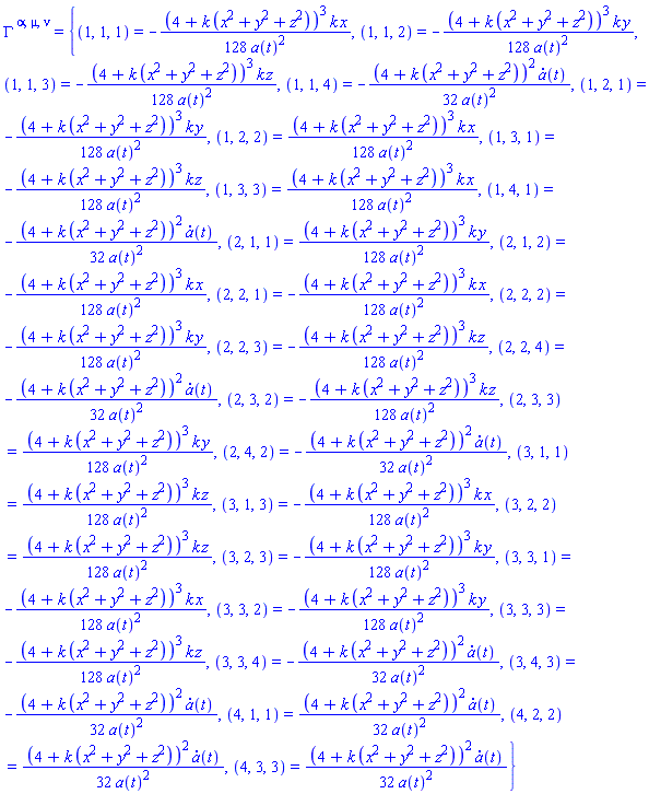 Physics:-Christoffel[`~alpha`, `~mu`, `~nu`] = {(1, 1, 1) = -(1/128)*(4+k*(x^2+y^2+z^2))^3*k*x/a(t)^2, (1, 1, 2) = -(1/128)*(4+k*(x^2+y^2+z^2))^3*k*y/a(t)^2, (1, 1, 3) = -(1/128)*(4+k*(x^2+y^2+z^2))^3*k*z/a(t)^2, (1, 1, 4) = -(1/32)*(4+k*(x^2+y^2+z^2))^2*(diff(a(t), t))/a(t)^2, (1, 2, 1) = -(1/128)*(4+k*(x^2+y^2+z^2))^3*k*y/a(t)^2, (1, 2, 2) = (1/128)*(4+k*(x^2+y^2+z^2))^3*k*x/a(t)^2, (1, 3, 1) = -(1/128)*(4+k*(x^2+y^2+z^2))^3*k*z/a(t)^2, (1, 3, 3) = (1/128)*(4+k*(x^2+y^2+z^2))^3*k*x/a(t)^2, (1, 4, 1) = -(1/32)*(4+k*(x^2+y^2+z^2))^2*(diff(a(t), t))/a(t)^2, (2, 1, 1) = (1/128)*(4+k*(x^2+y^2+z^2))^3*k*y/a(t)^2, (2, 1, 2) = -(1/128)*(4+k*(x^2+y^2+z^2))^3*k*x/a(t)^2, (2, 2, 1) = -(1/128)*(4+k*(x^2+y^2+z^2))^3*k*x/a(t)^2, (2, 2, 2) = -(1/128)*(4+k*(x^2+y^2+z^2))^3*k*y/a(t)^2, (2, 2, 3) = -(1/128)*(4+k*(x^2+y^2+z^2))^3*k*z/a(t)^2, (2, 2, 4) = -(1/32)*(4+k*(x^2+y^2+z^2))^2*(diff(a(t), t))/a(t)^2, (2, 3, 2) = -(1/128)*(4+k*(x^2+y^2+z^2))^3*k*z/a(t)^2, (2, 3, 3) = (1/128)*(4+k*(x^2+y^2+z^2))^3*k*y/a(t)^2, (2, 4, 2) = -(1/32)*(4+k*(x^2+y^2+z^2))^2*(diff(a(t), t))/a(t)^2, (3, 1, 1) = (1/128)*(4+k*(x^2+y^2+z^2))^3*k*z/a(t)^2, (3, 1, 3) = -(1/128)*(4+k*(x^2+y^2+z^2))^3*k*x/a(t)^2, (3, 2, 2) = (1/128)*(4+k*(x^2+y^2+z^2))^3*k*z/a(t)^2, (3, 2, 3) = -(1/128)*(4+k*(x^2+y^2+z^2))^3*k*y/a(t)^2, (3, 3, 1) = -(1/128)*(4+k*(x^2+y^2+z^2))^3*k*x/a(t)^2, (3, 3, 2) = -(1/128)*(4+k*(x^2+y^2+z^2))^3*k*y/a(t)^2, (3, 3, 3) = -(1/128)*(4+k*(x^2+y^2+z^2))^3*k*z/a(t)^2, (3, 3, 4) = -(1/32)*(4+k*(x^2+y^2+z^2))^2*(diff(a(t), t))/a(t)^2, (3, 4, 3) = -(1/32)*(4+k*(x^2+y^2+z^2))^2*(diff(a(t), t))/a(t)^2, (4, 1, 1) = (1/32)*(4+k*(x^2+y^2+z^2))^2*(diff(a(t), t))/a(t)^2, (4, 2, 2) = (1/32)*(4+k*(x^2+y^2+z^2))^2*(diff(a(t), t))/a(t)^2, (4, 3, 3) = (1/32)*(4+k*(x^2+y^2+z^2))^2*(diff(a(t), t))/a(t)^2}