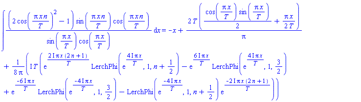 int((2*cos(Pi*x*n/T)^2-1)*sin(Pi*x*n/T)*cos(Pi*x*n/T)/(sin(Pi*x/T)*cos(Pi*x/T)), x) = -x+2*T*((1/2)*cos(Pi*x/T)*sin(Pi*x/T)+(1/2)*Pi*x/T)/Pi+((1/8)*I)*T*(exp((2*I)*Pi*x*(2*n+1)/T)*LerchPhi(exp((4*I)*Pi*x/T), 1, n+1/2)-exp((6*I)*Pi*x/T)*LerchPhi(exp((4*I)*Pi*x/T), 1, 3/2)+exp(-(6*I)*Pi*x/T)*LerchPhi(exp(-(4*I)*Pi*x/T), 1, 3/2)-LerchPhi(exp(-(4*I)*Pi*x/T), 1, n+1/2)*exp(-(2*I)*Pi*x*(2*n+1)/T))/Pi