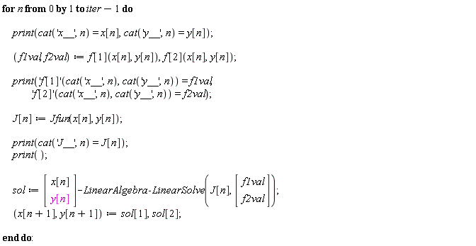 for n from 0 to iter-1 do print(cat('x__', n) = x[n], cat('y__', n) = y[n]); f1val, f2val := f[1](x[n], y[n]), f[2](x[n], y[n]); print(('f[1]')(cat('x__', n), cat('y__', n)) = f1val, ('f[2]')(cat('x__', n), cat('y__', n)) = f2val); J[n] := Jfun(x[n], y[n]); print(cat('J__', n) = J[n]); print(); sol := (Vector(2, {(1) = x[n], (2) = y[n]}))-LinearAlgebra:-LinearSolve(J[n], Vector(2, {(1) = f1val, (2) = f2val})); x[n+1], y[n+1] := sol[1], sol[2] end do