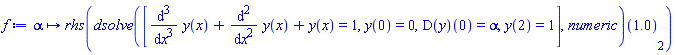 proc (alpha) options operator, arrow; rhs((dsolve([diff(y(x), `$`(x, 3))+diff(y(x), `$`(x, 2))+y(x) = 1, y(0) = 0, (D(y))(0) = alpha, y(2) = 1], numeric))(1.0)[2]) end proc