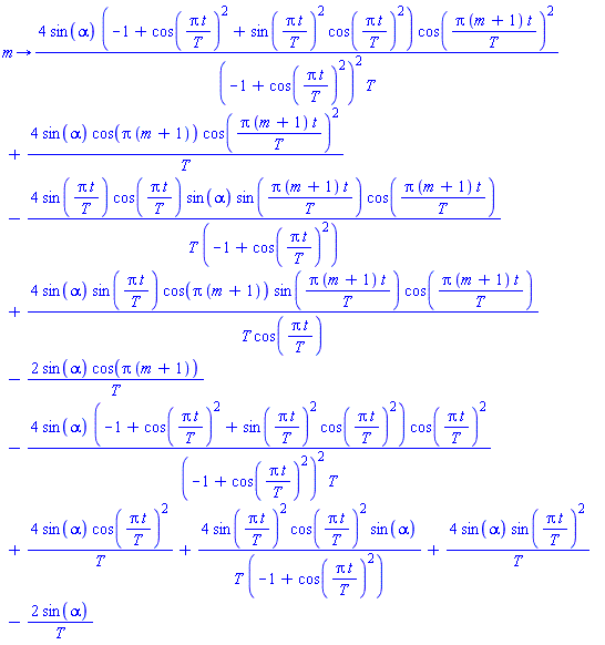proc (m) options operator, arrow; 4*sin(alpha)*(-1+cos(Pi*t/T)^2+sin(Pi*t/T)^2*cos(Pi*t/T)^2)*cos(Pi*(m+1)*t/T)^2/((-1+cos(Pi*t/T)^2)^2*T)+4*sin(alpha)*cos(Pi*(m+1))*cos(Pi*(m+1)*t/T)^2/T-4*sin(Pi*t/T)*cos(Pi*t/T)*sin(alpha)*sin(Pi*(m+1)*t/T)*cos(Pi*(m+1)*t/T)/(T*(-1+cos(Pi*t/T)^2))+4*sin(alpha)*sin(Pi*t/T)*cos(Pi*(m+1))*sin(Pi*(m+1)*t/T)*cos(Pi*(m+1)*t/T)/(T*cos(Pi*t/T))-2*sin(alpha)*cos(Pi*(m+1))/T-4*sin(alpha)*(-1+cos(Pi*t/T)^2+sin(Pi*t/T)^2*cos(Pi*t/T)^2)*cos(Pi*t/T)^2/((-1+cos(Pi*t/T)^2)^2*T)+4*sin(alpha)*cos(Pi*t/T)^2/T+4*sin(Pi*t/T)^2*cos(Pi*t/T)^2*sin(alpha)/(T*(-1+cos(Pi*t/T)^2))+4*sin(alpha)*sin(Pi*t/T)^2/T-2*sin(alpha)/T end proc