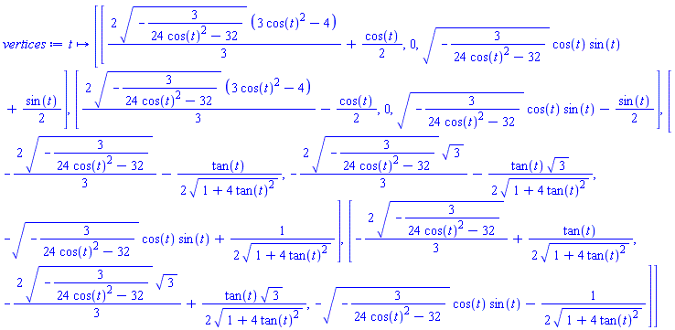 proc (t) options operator, arrow; [[(2/3)*(-3/(24*cos(t)^2-32))^(1/2)*(3*cos(t)^2-4)+(1/2)*cos(t), 0, (-3/(24*cos(t)^2-32))^(1/2)*cos(t)*sin(t)+(1/2)*sin(t)], [(2/3)*(-3/(24*cos(t)^2-32))^(1/2)*(3*cos(t)^2-4)-(1/2)*cos(t), 0, (-3/(24*cos(t)^2-32))^(1/2)*cos(t)*sin(t)-(1/2)*sin(t)], [-(2/3)*(-3/(24*cos(t)^2-32))^(1/2)-(1/2)*tan(t)/(1+4*tan(t)^2)^(1/2), -(2/3)*(-3/(24*cos(t)^2-32))^(1/2)*3^(1/2)-(1/2)*tan(t)*3^(1/2)/(1+4*tan(t)^2)^(1/2), -(-3/(24*cos(t)^2-32))^(1/2)*cos(t)*sin(t)+(1/2)/(1+4*tan(t)^2)^(1/2)], [-(2/3)*(-3/(24*cos(t)^2-32))^(1/2)+(1/2)*tan(t)/(1+4*tan(t)^2)^(1/2), -(2/3)*(-3/(24*cos(t)^2-32))^(1/2)*3^(1/2)+(1/2)*tan(t)*3^(1/2)/(1+4*tan(t)^2)^(1/2), -(-3/(24*cos(t)^2-32))^(1/2)*cos(t)*sin(t)-(1/2)/(1+4*tan(t)^2)^(1/2)]] end proc