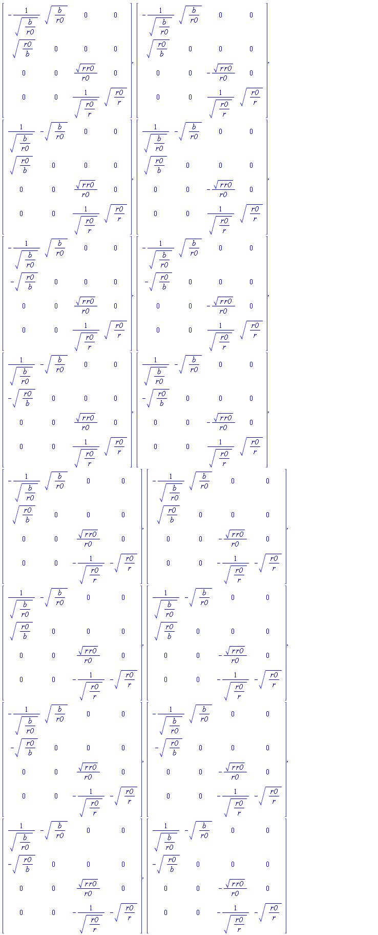 Matrix(4, 4, {(1, 1) = -1/sqrt(b/r0), (1, 2) = sqrt(b/r0), (1, 3) = 0, (1, 4) = 0, (2, 1) = sqrt(r0/b), (2, 2) = 0, (2, 3) = 0, (2, 4) = 0, (3, 1) = 0, (3, 2) = 0, (3, 3) = sqrt(r*r0)/r0, (3, 4) = 0, (4, 1) = 0, (4, 2) = 0, (4, 3) = 1/sqrt(r0/r), (4, 4) = sqrt(r0/r)}), Matrix(4, 4, {(1, 1) = -1/sqrt(b/r0), (1, 2) = sqrt(b/r0), (1, 3) = 0, (1, 4) = 0, (2, 1) = sqrt(r0/b), (2, 2) = 0, (2, 3) = 0, (2, 4) = 0, (3, 1) = 0, (3, 2) = 0, (3, 3) = -sqrt(r*r0)/r0, (3, 4) = 0, (4, 1) = 0, (4, 2) = 0, (4, 3) = 1/sqrt(r0/r), (4, 4) = sqrt(r0/r)}), Matrix(4, 4, {(1, 1) = 1/sqrt(b/r0), (1, 2) = -sqrt(b/r0), (1, 3) = 0, (1, 4) = 0, (2, 1) = sqrt(r0/b), (2, 2) = 0, (2, 3) = 0, (2, 4) = 0, (3, 1) = 0, (3, 2) = 0, (3, 3) = sqrt(r*r0)/r0, (3, 4) = 0, (4, 1) = 0, (4, 2) = 0, (4, 3) = 1/sqrt(r0/r), (4, 4) = sqrt(r0/r)}), Matrix(4, 4, {(1, 1) = 1/sqrt(b/r0), (1, 2) = -sqrt(b/r0), (1, 3) = 0, (1, 4) = 0, (2, 1) = sqrt(r0/b), (2, 2) = 0, (2, 3) = 0, (2, 4) = 0, (3, 1) = 0, (3, 2) = 0, (3, 3) = -sqrt(r*r0)/r0, (3, 4) = 0, (4, 1) = 0, (4, 2) = 0, (4, 3) = 1/sqrt(r0/r), (4, 4) = sqrt(r0/r)}), Matrix(4, 4, {(1, 1) = -1/sqrt(b/r0), (1, 2) = sqrt(b/r0), (1, 3) = 0, (1, 4) = 0, (2, 1) = -sqrt(r0/b), (2, 2) = 0, (2, 3) = 0, (2, 4) = 0, (3, 1) = 0, (3, 2) = 0, (3, 3) = sqrt(r*r0)/r0, (3, 4) = 0, (4, 1) = 0, (4, 2) = 0, (4, 3) = 1/sqrt(r0/r), (4, 4) = sqrt(r0/r)}), Matrix(4, 4, {(1, 1) = -1/sqrt(b/r0), (1, 2) = sqrt(b/r0), (1, 3) = 0, (1, 4) = 0, (2, 1) = -sqrt(r0/b), (2, 2) = 0, (2, 3) = 0, (2, 4) = 0, (3, 1) = 0, (3, 2) = 0, (3, 3) = -sqrt(r*r0)/r0, (3, 4) = 0, (4, 1) = 0, (4, 2) = 0, (4, 3) = 1/sqrt(r0/r), (4, 4) = sqrt(r0/r)}), Matrix(4, 4, {(1, 1) = 1/sqrt(b/r0), (1, 2) = -sqrt(b/r0), (1, 3) = 0, (1, 4) = 0, (2, 1) = -sqrt(r0/b), (2, 2) = 0, (2, 3) = 0, (2, 4) = 0, (3, 1) = 0, (3, 2) = 0, (3, 3) = sqrt(r*r0)/r0, (3, 4) = 0, (4, 1) = 0, (4, 2) = 0, (4, 3) = 1/sqrt(r0/r), (4, 4) = sqrt(r0/r)}), Matrix(4, 4, {(1, 1) = 1/sqrt(b/r0), (1, 2) = -sqrt(b/r0), (1, 3) = 0, (1, 4) = 0, (2, 1) = -sqrt(r0/b), (2, 2) = 0, (2, 3) = 0, (2, 4) = 0, (3, 1) = 0, (3, 2) = 0, (3, 3) = -sqrt(r*r0)/r0, (3, 4) = 0, (4, 1) = 0, (4, 2) = 0, (4, 3) = 1/sqrt(r0/r), (4, 4) = sqrt(r0/r)}), Matrix(4, 4, {(1, 1) = -1/sqrt(b/r0), (1, 2) = sqrt(b/r0), (1, 3) = 0, (1, 4) = 0, (2, 1) = sqrt(r0/b), (2, 2) = 0, (2, 3) = 0, (2, 4) = 0, (3, 1) = 0, (3, 2) = 0, (3, 3) = sqrt(r*r0)/r0, (3, 4) = 0, (4, 1) = 0, (4, 2) = 0, (4, 3) = -1/sqrt(r0/r), (4, 4) = -sqrt(r0/r)}), Matrix(4, 4, {(1, 1) = -1/sqrt(b/r0), (1, 2) = sqrt(b/r0), (1, 3) = 0, (1, 4) = 0, (2, 1) = sqrt(r0/b), (2, 2) = 0, (2, 3) = 0, (2, 4) = 0, (3, 1) = 0, (3, 2) = 0, (3, 3) = -sqrt(r*r0)/r0, (3, 4) = 0, (4, 1) = 0, (4, 2) = 0, (4, 3) = -1/sqrt(r0/r), (4, 4) = -sqrt(r0/r)}), Matrix(4, 4, {(1, 1) = 1/sqrt(b/r0), (1, 2) = -sqrt(b/r0), (1, 3) = 0, (1, 4) = 0, (2, 1) = sqrt(r0/b), (2, 2) = 0, (2, 3) = 0, (2, 4) = 0, (3, 1) = 0, (3, 2) = 0, (3, 3) = sqrt(r*r0)/r0, (3, 4) = 0, (4, 1) = 0, (4, 2) = 0, (4, 3) = -1/sqrt(r0/r), (4, 4) = -sqrt(r0/r)}), Matrix(4, 4, {(1, 1) = 1/sqrt(b/r0), (1, 2) = -sqrt(b/r0), (1, 3) = 0, (1, 4) = 0, (2, 1) = sqrt(r0/b), (2, 2) = 0, (2, 3) = 0, (2, 4) = 0, (3, 1) = 0, (3, 2) = 0, (3, 3) = -sqrt(r*r0)/r0, (3, 4) = 0, (4, 1) = 0, (4, 2) = 0, (4, 3) = -1/sqrt(r0/r), (4, 4) = -sqrt(r0/r)}), Matrix(4, 4, {(1, 1) = -1/sqrt(b/r0), (1, 2) = sqrt(b/r0), (1, 3) = 0, (1, 4) = 0, (2, 1) = -sqrt(r0/b), (2, 2) = 0, (2, 3) = 0, (2, 4) = 0, (3, 1) = 0, (3, 2) = 0, (3, 3) = sqrt(r*r0)/r0, (3, 4) = 0, (4, 1) = 0, (4, 2) = 0, (4, 3) = -1/sqrt(r0/r), (4, 4) = -sqrt(r0/r)}), Matrix(4, 4, {(1, 1) = -1/sqrt(b/r0), (1, 2) = sqrt(b/r0), (1, 3) = 0, (1, 4) = 0, (2, 1) = -sqrt(r0/b), (2, 2) = 0, (2, 3) = 0, (2, 4) = 0, (3, 1) = 0, (3, 2) = 0, (3, 3) = -sqrt(r*r0)/r0, (3, 4) = 0, (4, 1) = 0, (4, 2) = 0, (4, 3) = -1/sqrt(r0/r), (4, 4) = -sqrt(r0/r)}), Matrix(4, 4, {(1, 1) = 1/sqrt(b/r0), (1, 2) = -sqrt(b/r0), (1, 3) = 0, (1, 4) = 0, (2, 1) = -sqrt(r0/b), (2, 2) = 0, (2, 3) = 0, (2, 4) = 0, (3, 1) = 0, (3, 2) = 0, (3, 3) = sqrt(r*r0)/r0, (3, 4) = 0, (4, 1) = 0, (4, 2) = 0, (4, 3) = -1/sqrt(r0/r), (4, 4) = -sqrt(r0/r)}), Matrix(4, 4, {(1, 1) = 1/sqrt(b/r0), (1, 2) = -sqrt(b/r0), (1, 3) = 0, (1, 4) = 0, (2, 1) = -sqrt(r0/b), (2, 2) = 0, (2, 3) = 0, (2, 4) = 0, (3, 1) = 0, (3, 2) = 0, (3, 3) = -sqrt(r*r0)/r0, (3, 4) = 0, (4, 1) = 0, (4, 2) = 0, (4, 3) = -1/sqrt(r0/r), (4, 4) = -sqrt(r0/r)})