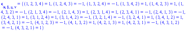 Physics:-LeviCivita[alpha, beta, mu, nu] = {(1, 2, 3, 4) = 1, (1, 2, 4, 3) = -1, (1, 3, 2, 4) = -1, (1, 3, 4, 2) = 1, (1, 4, 2, 3) = 1, (1, 4, 3, 2) = -1, (2, 1, 3, 4) = -1, (2, 1, 4, 3) = 1, (2, 3, 1, 4) = 1, (2, 3, 4, 1) = -1, (2, 4, 1, 3) = -1, (2, 4, 3, 1) = 1, (3, 1, 2, 4) = 1, (3, 1, 4, 2) = -1, (3, 2, 1, 4) = -1, (3, 2, 4, 1) = 1, (3, 4, 1, 2) = 1, (3, 4, 2, 1) = -1, (4, 1, 2, 3) = -1, (4, 1, 3, 2) = 1, (4, 2, 1, 3) = 1, (4, 2, 3, 1) = -1, (4, 3, 1, 2) = -1, (4, 3, 2, 1) = 1}