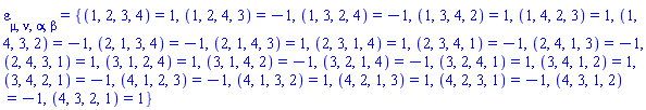 varepsilon[mu, nu, alpha, beta] = {(1, 2, 3, 4) = 1, (1, 2, 4, 3) = -1, (1, 3, 2, 4) = -1, (1, 3, 4, 2) = 1, (1, 4, 2, 3) = 1, (1, 4, 3, 2) = -1, (2, 1, 3, 4) = -1, (2, 1, 4, 3) = 1, (2, 3, 1, 4) = 1, (2, 3, 4, 1) = -1, (2, 4, 1, 3) = -1, (2, 4, 3, 1) = 1, (3, 1, 2, 4) = 1, (3, 1, 4, 2) = -1, (3, 2, 1, 4) = -1, (3, 2, 4, 1) = 1, (3, 4, 1, 2) = 1, (3, 4, 2, 1) = -1, (4, 1, 2, 3) = -1, (4, 1, 3, 2) = 1, (4, 2, 1, 3) = 1, (4, 2, 3, 1) = -1, (4, 3, 1, 2) = -1, (4, 3, 2, 1) = 1}