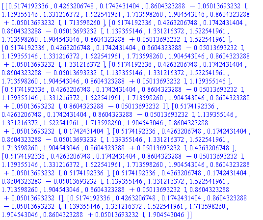 [[.5174192336, .4263206748, .1742431404, .8604323288-0.5013693232e-1*I, 1.139355146, 1.331216372, 1.522541961, 1.713598260, 1.904543046, .8604323288+0.5013693232e-1*I, 1.713598260], [.5174192336, .4263206748, .1742431404, .8604323288-0.5013693232e-1*I, 1.139355146, 1.331216372, 1.522541961, 1.713598260, 1.904543046, .8604323288+0.5013693232e-1*I, 1.522541961], [.5174192336, .4263206748, .1742431404, .8604323288-0.5013693232e-1*I, 1.139355146, 1.331216372, 1.522541961, 1.713598260, 1.904543046, .8604323288+0.5013693232e-1*I, 1.331216372], [.5174192336, .4263206748, .1742431404, .8604323288-0.5013693232e-1*I, 1.139355146, 1.331216372, 1.522541961, 1.713598260, 1.904543046, .8604323288+0.5013693232e-1*I, 1.139355146], [.5174192336, .4263206748, .1742431404, .8604323288-0.5013693232e-1*I, 1.139355146, 1.331216372, 1.522541961, 1.713598260, 1.904543046, .8604323288+0.5013693232e-1*I, .8604323288-0.5013693232e-1*I], [.5174192336, .4263206748, .1742431404, .8604323288-0.5013693232e-1*I, 1.139355146, 1.331216372, 1.522541961, 1.713598260, 1.904543046, .8604323288+0.5013693232e-1*I, .1742431404], [.5174192336, .4263206748, .1742431404, .8604323288-0.5013693232e-1*I, 1.139355146, 1.331216372, 1.522541961, 1.713598260, 1.904543046, .8604323288+0.5013693232e-1*I, .4263206748], [.5174192336, .4263206748, .1742431404, .8604323288-0.5013693232e-1*I, 1.139355146, 1.331216372, 1.522541961, 1.713598260, 1.904543046, .8604323288+0.5013693232e-1*I, .5174192336], [.5174192336, .4263206748, .1742431404, .8604323288-0.5013693232e-1*I, 1.139355146, 1.331216372, 1.522541961, 1.713598260, 1.904543046, .8604323288+0.5013693232e-1*I, .8604323288+0.5013693232e-1*I], [.5174192336, .4263206748, .1742431404, .8604323288-0.5013693232e-1*I, 1.139355146, 1.331216372, 1.522541961, 1.713598260, 1.904543046, .8604323288+0.5013693232e-1*I, 1.904543046]]