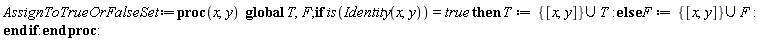 AssignToTrueOrFalseSet := proc (x, y) global T, F; if is(Identity(x, y)) = true then T := `union`({[x, y]}, T) else F := `union`({[x, y]}, F) end if end proc