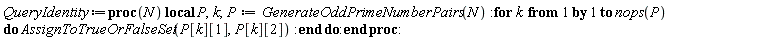 QueryIdentity := proc (N) local P, k; P := GenerateOddPrimeNumberPairs(N); for k to nops(P) do AssignToTrueOrFalseSet(P[k][1], P[k][2]) end do end proc