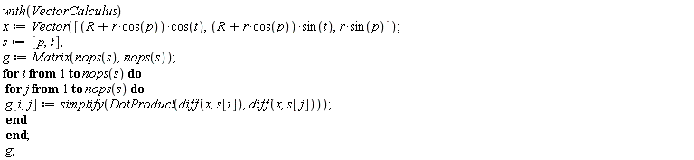 with(VectorCalculus); x := Vector([VectorCalculus:-`*`(VectorCalculus:-`+`(R, VectorCalculus:-`*`(r, cos(p))), cos(t)), VectorCalculus:-`*`(VectorCalculus:-`+`(R, VectorCalculus:-`*`(r, cos(p))), sin(t)), VectorCalculus:-`*`(r, sin(p))]); s := [p, t]; g := Matrix(nops(s), nops(s)); for i to nops(s) do for j to nops(s) do g[i, j] := simplify(DotProduct(diff(x, s[i]), diff(x, s[j]))) end do end do; g