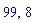 99, 8