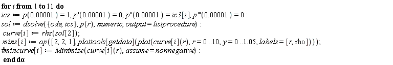 for i to 11 do ics := p(0.1e-4) = 1, (D(p))(0.1e-4) = 0, ((D@@2)(p))(0.1e-4) = ic3[i], ((D@@3)(p))(0.1e-4) = 0; sol := dsolve({ics, ode}, p(r), numeric, output = listprocedure); curve[i] := rhs(sol[2]); mins[i] := op([2, 2, 1], plottools[getdata](plot(curve[i](r), r = 0 .. 10, y = 0 .. 1.05, labels = [r, rho]))) end do