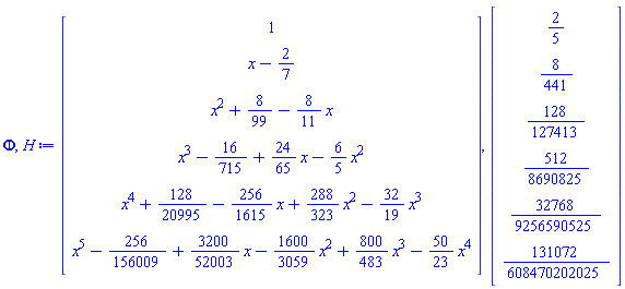 Phi, H := Vector(6, {(1) = 1, (2) = x-2/7, (3) = x^2+8/99-(8/11)*x, (4) = x^3-16/715+(24/65)*x-(6/5)*x^2, (5) = x^4+128/20995-(256/1615)*x+(288/323)*x^2-(32/19)*x^3, (6) = x^5-256/156009+(3200/52003)*x-(1600/3059)*x^2+(800/483)*x^3-(50/23)*x^4}), Vector(6, {(1) = 2/5, (2) = 8/441, (3) = 128/127413, (4) = 512/8690825, (5) = 32768/9256590525, (6) = 131072/608470202025})